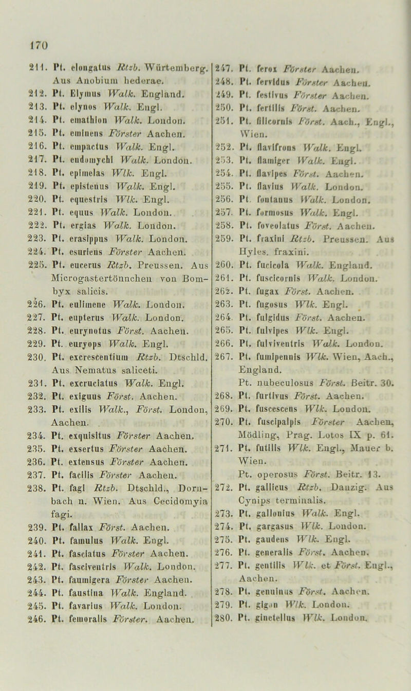 I7Ü 2H. P(. cloiiftalus Würteniherg. Aus Auobiuiu liederae. 212. l’t. Eljriiius Walk. England. 213. l‘t. elynus Walk, Engl. 214. Pt. emalliluii Walk. London. 215. PI. umlnens Förster Aachen. 216. Pt. empactus Walk. Engl. 217. Pt. cndiiinychl Walk. London. 218. Pt. epimcias Wik. Engl. 219. Pt. episteims Walk. Engl. 220. Pt. pquestris Wik. Engl. 221. Pt. equus Walk. London. 222. Pt. ergias Walk. London. 223. Pt. erasippus Walk. London. 224. Pt. csurieiis Förster Aachen. 225. PI. eucerus Rtzh. Preussen. Aus Microgastertönnchen von Bom- byx salicis. 226. Pt. eulimciie Walk. London. 227. Pt. eiipterus Walk. London. 228. Pt. euvynotus Först. Aachen. 229. Pt. euryops Walk. Engl. 230. Pt. excrcscentiuiu Rtzb. Dtschld. Aus Nematus saliceti. 231. Pt. excruclatus Walk. Engl. 232. Pt. exiguus Först. Aachen. 233. Pt. exilis Walk.., Först. London, Aachen. 234. Pt. exquisitus Förster Aachen. 235. Pt. exsertus Förster Aachen. 236. Pt. extensus Förster Aachen. 237. Pt. facilis Förster Aachen. 238. Pt. fagl Rtzb. Dtschld., Dörn- bach n. Wien. Aus Cecidorayia fagi. 239. Pt. fallax Först. Aachen. 240. Pt. famulus Walk. Engl. 241. Pt. fasciatus Förster Aachen. 242. Pt. fascivenlris Walk. London. 243. Pt. fauinigera Förster Aachen. 244. Pt. faustiiia Walk. England. 245. Pt. favarius Walk. London. 246. Pt. femoralis Förster. Aachen. 247. Pt. ferox Förster Aachen. 248. Pt. fervidu» Förster Aachen. 249. Pt. festivuh Förster Aachen. 250. Pt. fertllls Först. Aachen. 251. Pt. nilcuriiis Först. Aach., Engl., Wien. 252. PI. llavIfroDS Walk. EngL 253. Pt. (lainlger Walk. Engl. 254. Pt. flaripes Först. Aachen. 255. Pt. flavius Walk. London. 256. Pt, fuiitaiius Walk. London. 257. Pt. furiiiusus Walk. Engl. 258. Pt. fuveolatus Fürst. Aachen. 259. Pt. fraxliil Rtzb. Preussen. Aus Hyles. fraxini. 260. Pt. furicola Walk. England. 261. Pt. fuscicornis Walk. London. 262. Pt. fugax Fürst. Aachen. 263. Pt. fugosus Wik. Engl. 264. Pt. fulgidus Först. Aachen. 265. Pt. fulvipes Wik. Engl. 266. Pt, fulviveiitrls Walk. London. 267. PI. fumipeiinls Wik. Wien, Aach., England. Pt. nubeculosus Först. ßeitr. 30. 268. Pt. furtlvus Först. Aachen. 269. Pt. fuscesceiis Wik. London. 270. Pt. fuscipalpls Förster Aachen, Mödling, Prag. Lotos IX p. 61. 271. Pt. futilis Wik. Engl., Mauer b. Wien. Pt. operosus Först. Beitr. 13. 272. Pt. gallicus Rtzb. Danzig. Aus Cynips terminalis. 273. Pt. gallüuius Walk. Engl. 274. Pt, gargasus Wik. London. 275. Pt. gaudeiis Wik. Engl. 276. Pt. generalis Först. Aachen. 277. Pt. gcatilis Wik. et Först. Engl., Aachen. 278. Pt. geniiliuis För.'^i. Aachen. 279. PI. gig'in Wik. London. 280. Pt. giiietelliis lEW:. London.