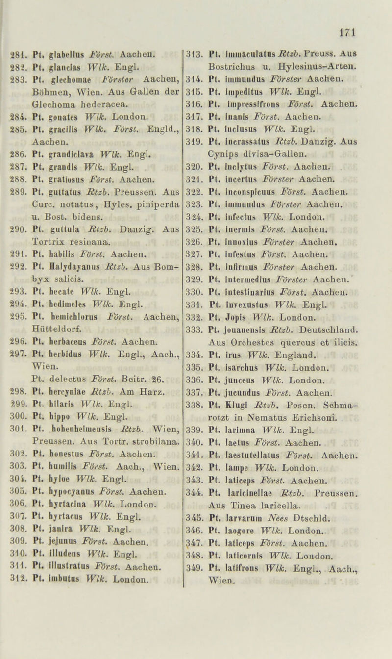 281. Pl. glabellus Fürst. Aachen, 282. Pl. glaiiclas Wik. Engl. 283. Pt. glechouiae Förster Aachen, Böhmen, Wien. Aus Gallen der Glechoma hederacea, 284. Pl. gonates Wik. London. 285. Pl. gradlls Wik. Fürst. Engld., Aachen. 286. Pt. grandiclava Wik. Engl. 287. Pt. grandis Wik. Engl. 288. Pl. graliosus Fürst. Aachen. 289. Pt. guttalus Rtzb. Preussen. Aus Cure, notatus, Hyles. piniperda u. Bost, bidens. 290. Pl. gutlula Rtzb. Danzig, Aus Tortrix resinana. 291. Pl. habllis Fürst. Aachen. 292. Pl. flaljdajaiius Rtzb. Aus Bom- byx salicis. 293. Pt. hecale Wik. Engl. 294. Pt. hcdhiieles Wik. Engl. 295. Pt. hemichlorus Fürst. Aachen, Hütteldorf. 296. Pl. herbaceus Fürst. Aachen. 297. Pt. heibldus Wik. Engl,, Aach., Wien. Pt. delectus Fürst. Beitr. 26. 298. Pt. herrynlae Rtzb. Am Harz. 299. Pt. hllaris Wik. Engl. 300. Pt. hippo Wik. Engl. 301. Pt. hühenheimeiisis Rtzb. Wien, Preussen. Aus Tortr. strobilana. 302. Pt. hunestus Fürst. Aachen. 303. Pt. buiiiilis Fürst. Aach., Wien. 30i. Pl. hyloe Wik. Engl. 305. Pt. hypocyanus Fürst. Aachen. 306. Pt. byrtacina Wik. London. 307. Pt. byrlacus Wik. Engl. 308. Pl. janlra Wik. Engl. 309. Pt. jejunus Fürst. Aachen. 310. Pt. illudens Wik. Engl. 311. Pt. illustralus Fürst. Aachen. 312. Pt. iiubutns Wik. London. 313. Pt. liiiiiiaculalus Preuss. Aus Bostrichus u. Hylesinus-Arten. 314. Pt. imiiiundus Förster Aachen. 315. Pt. liiipeditus Wik. Engl. 316. Pt. liiipresslfious Fürst. Aachen. 317. Pt. iiiaiiis Fürst. Aachen. 318. Pt. Inclusus Wik. Engl. 319. Pt. iiicrassalus Rtzb. Danzig. Aus Cynips divisa-Gallen. 320. Pt. iiiclytus Fürst. Aachen. 321. Pt. iiicertus Förster Aachen. 322. Pt. inconspieuus Fürst. Aachen. 323. Pl. iiiimundus Förster Aachen. 324. Pt. iiifcctus Wik. London. 325. Pt. iiieriiils Fürst. Aachen. 326. Pt. liuioxius Förster Aachen. 327. Pt. iufestus Fürst. Aachen. 328. Pt. iiiliriiius Förster Aachen. 329. Pt. iiiteiiiiedius Förster Aachen. 330. Pt. intestiuarius Fürst. Aachen. 331. Pt. iiivexustus Wik. Engl. 332. Pt. Jopis Wik. London. 333. Pt. jüuanensis Rtzb. Deutschland. Aus Orchestes quercus et ilicis. 334. Pt. irus Wik. England. 335. Pt. isarchus Wik. London. 336. Pt. juiiceus Wik. London. 337. Pt. jucuiidus Fürst. Aachen. 338. Pt. ELlugl Rtzb. Posen. Schma- rotzt in Nematus Erichsoui. 339. Pl. lariiima Wik. Engl. 340. Pt. laetus Fürst. Aachen. 341. Pt. laestutellatus Fürst. Aachen. 342. Pt. lampe WTk. London. 343. Pt. laticeps Fürst. Aachen. 344. Pt. lariclnellae Rtzb. Preussen. Aus Tinea laricella. 345. Pt. larvaruin Nees Dtschld. 346. Pt. laoguie Wik. London. 347. Pt. laticeps Fürst. Aachen. 348. Pt, latlceriiis Wik. London. 349. Pl. latlfroiis Wik. Engl,, Aach., Wien,