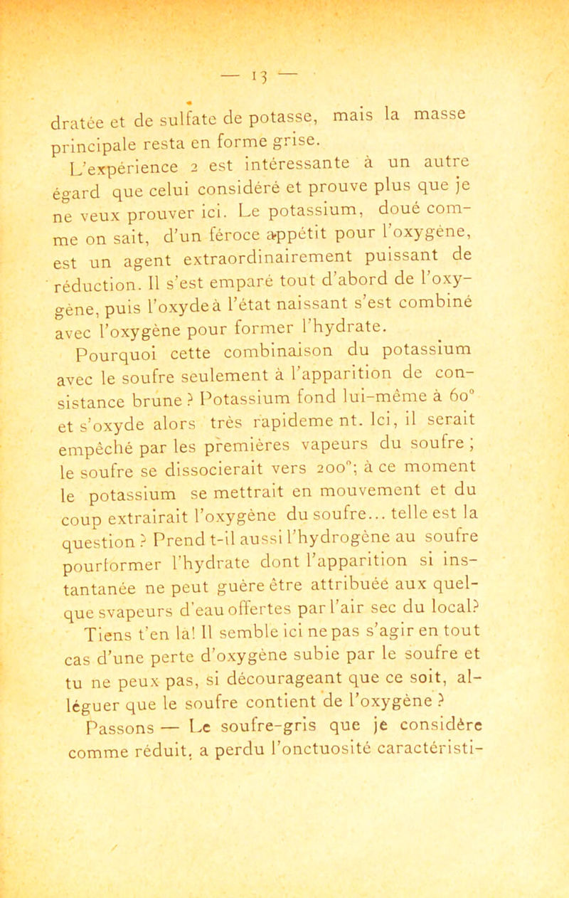» r y’ . — 13 — « dratée et de sulfate de potasse, mais la masse principale resta en forme grise. L'expérience 2 est intéressante à un autre égard que celui considéré et prouve plus que je ne veux prouver ici. Le potassium, doué com- me on sait, d'un féroce arppétit pour 1 oxygène, est un agent extraordinairement puissant de réduction. Il s'est emparé tout d'abord de l'oxy- géne, puis l'oxyde à l'état naissant s'est combiné avec l'oxygéne pour former 1 hydrate. Pourquoi cette combinaison du potassium avec le soufre seulement à l'apparition de con- sistance brune ? Potassium fond lui-même à 60“ et s'oxyde alors très rapideme nt. Ici, il serait empêché par les premières vapeurs du soufre ; le soufre se dissocierait vers 200; à ce moment le potassium se mettrait en mouvement et du coup extrairait l'oxygène du soufre... telle est la question ? Prend t-il aussi l'hydrogène au soufre pourlormer l'hydrate dont l apparition si ins- tantanée ne peut guère être attribuée aux quel- que svapeurs d’eau offertes par l'air sec du local.^ Tiens t’en la! 11 semble ici ne pas s’agir en tout cas d’une perte d’oxygène subie par le soufre et tu ne peux pas, si décourageant que ce soit, al- léguer que le soufre contient de l’oxygène Passons — Le soufre-gris que je considère comme réduit, a perdu l’onctuosité caractéristi- /