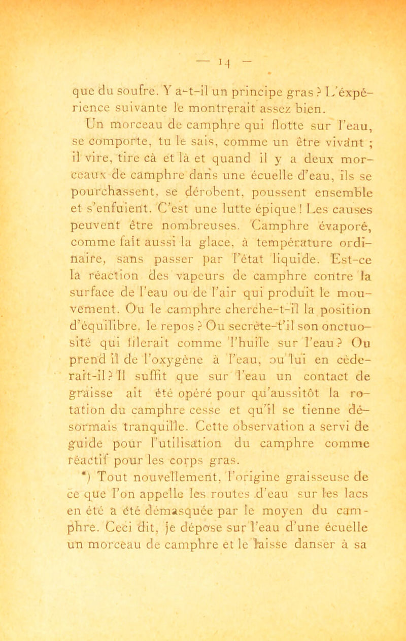 que du soufre. Y un principe gras L’éxpé- rience suivante le montrerait assez bien. Un morceau de camphre qui flotte sur l’eau, se comporte, tu le sais, comme un être vivdnt ; il vire, tire cà et là et quand il y a deux mor- ceaux de camphre darîs une écuelle d’eau, ils se pourchassent, se dérobent, poussent ensemble et s’enfuient. C’est une lutte épique! Les causes peuvent être nombreuses. Camphre évaporé, comme fait aussi la glace, à température ordi- naire, sans passer j)ar l’état liquide. Est-ce la réaction des vapeurs de camphre contre la surface de l’eau ou de l’air qui produit le mou- vement. Ou le camphre cherche-t-il la position d’équilibre, le repos } Ou secrète-t’il son onctuo- sité qui lilerait comme Thuile sur l’eau Ou prend il de l’oxygène à l’eau, ou'lui en cède- rah-îl.Ml suffit que sur l’eau un contact de graisse ait été opéré pour qu'aussitôt la ro- tation du camphre cesse et qu’il se tienne dé- sormais tranquille. Cette observation a servi de guide pour l’utilisation du camphre comme réactif pour les corps gras. *) Tout nouvellement, l’origine graisseuse de ce q^ue l’on appelle les routes .d’eau sur les lacs en été a été démasquée par le moyen du cam- phre. Ceci dit, je dépose sur l’eau d’une écuelle un morceau de camphre et le laisse danser à sa