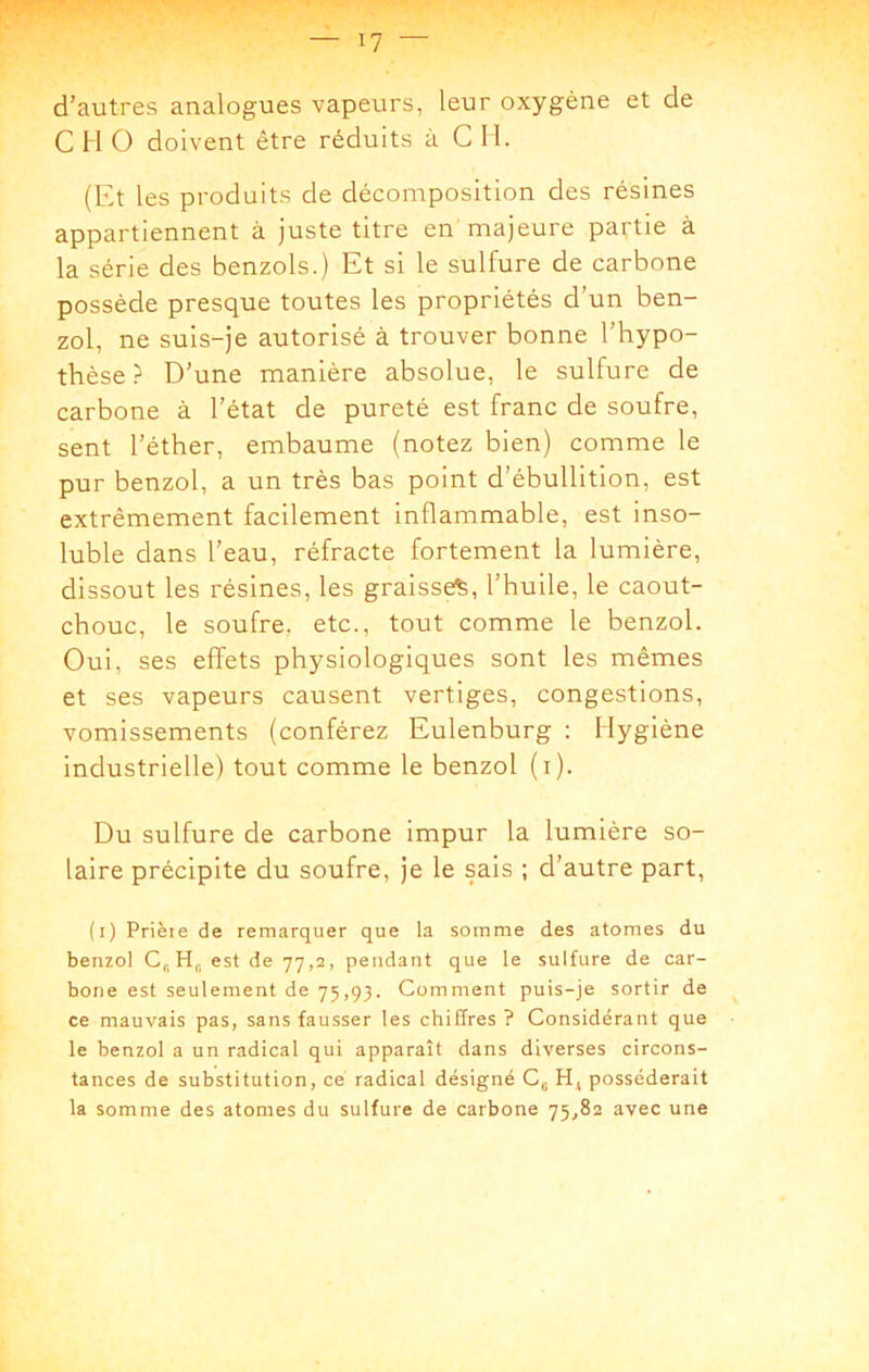 I? d’autres analogues vapeurs, leur oxygène et de C H O doivent être réduits à C 11. (Et les produits de décomposition des résines appartiennent à juste titre en majeure partie à la série des benzols.) Et si le sulfure de carbone possède presque toutes les propriétés d’un ben- zol, ne suis-je autorisé à trouver bonne l’hypo- thèse ? D’une manière absolue, le sulfure de carbone à l’état de pureté est franc de soufre, sent l’éther, embaume (notez bien) comme le pur benzol, a un très bas point d’ébullition, est extrêmement facilement inflammable, est inso- luble dans l’eau, réfracte fortement la lumière, dissout les résines, les graisse^, l’huile, le caout- chouc, le soufre, etc., tout comme le benzol. Oui, ses effets physiologiques sont les mêmes et ses vapeurs causent vertiges, congestions, vomissements (conférez Eulenburg : Hygiène industrielle) tout comme le benzol (i). Du sulfure de carbone impur la lumière so- laire précipite du soufre, je le sais ; d’autre part, (i) Prière de remarquer que la somme des atomes du benzol est de 77,2, pendant que le sulfure de car- bone est seulement de 75,93. Comment puis-je sortir de ce mauvais pas, sans fausser les chiffres? Considérant que le benzol a un radical qui apparaît dans diverses circons- tances de substitution, ce radical désigné C,. H^ posséderait la somme des atomes du sulfure de carbone 75^82 avec une