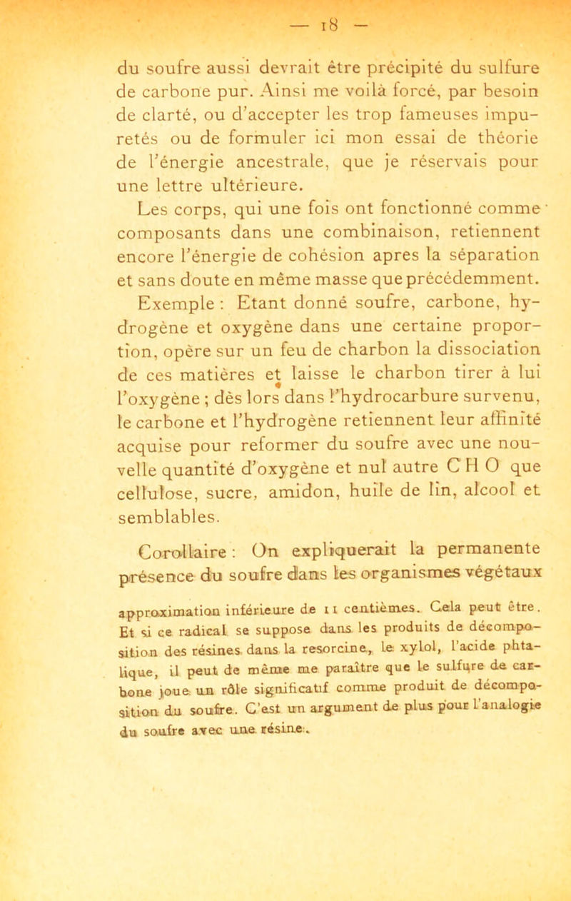 du soufre aussi devrait être précipité du sulfure de carbone pur. Ainsi me voilà forcé, par besoin de clarté, ou d’accepter les trop fameuses impu- retés ou de formuler ici mon essai de théorie de l’énergie ancestrale, que je réservais pour une lettre ultérieure. Les corps, qui une fois ont fonctionné comme’ composants dans une combinaison, retiennent encore l’énergie de cohésion apres la séparation et sans doute en même masse que précédemment. Exemple : Etant donné soufre, carbone, hy- drogène et oxygène dans une certaine propor- tion, opère sur un feu de charbon la dissociation de ces matières et laisse le charbon tirer à lui l’oxygène ; dès lors dans l’hydrocarbure survenu, le carbone et l’hydrogène retiennent leur affinité acquise pour reformer du soufre avec une nou- velle quantité d’oxygène et nul autre C H O que cellulose, sucre, amidon, huile de lin, alcool et semblables. Corollaire : On expliquerait la permanente présence du soufre dans les organismes végétaux apprcMcimatian intérieure de ii centièmes.. Gela peut être. Et si ce radical se suppose dans, les produits de décorapn- silio.n des résines- dans la resorcine, le xylol, l’acidc phta- lique, il peut de même me paraître que le sulfqre de caE- bone )oue un rôle significatif comme produit de décompa- aition du soufre. C’est un argument de plus pour l’analogie du soufre avec une lésinc:.