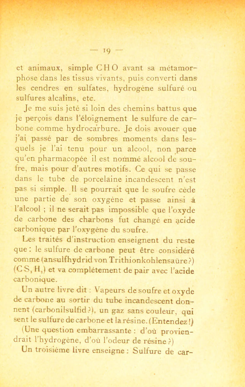 et animaux, simple C H O avant sa métamor- phose dans les tissus vivants, puis converti dans- les cendres en sulfates, hydrogène sulfuré ou sulfures alcalins, etc. Je me suis jeté si loin des chemins battus que je perçois dans l’éloignement le sulfure de car- bone comme hydrocarbure. Je dois avouer que j’ai passé par de sombres moments dans les- quels je l’ai tenu pour un alcool, non parce qu’en pharmacopée il est nommé alcool de sou- fre, mais pour d’autres motifs. Ce qui se passe dans le tube de porcelaine incandescent n’est pas si simple. 11 se pourrait que le soufre cède une partie de son oxygène et passe ainsi à l’alcool ; il ne serait pas impossible que l’oxyde de carbone des charbons fut changé en acide carbonique par l’oxv'^gène du soufre. Les traités d’instruction enseignent du reste que : le sulfure de carbone peut être considéré comme (ansulfhydrid von Trithionkohlensaüre.^) (C Sj H,) et va complètement de pair avec l’acide carbonique. Un autre livre dit : Vapeurs de soufre et oxyde de carbone au sortir du tube incandescent don- nent (carbonilsulfîd.^), un gaz sans couleur, qui sent le sulfure de carbone et larésine. (Entendez !) (Une question embarrassante : d’où provien- drait l’hydrogène, d’où l’odeur de résine.^) Un troisième livre enseigne : Sulfure de car-