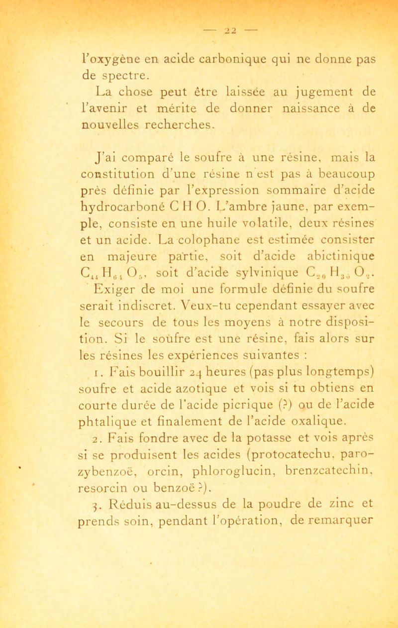 2 2 l’oxygène en acide carbonique qui ne donne pas de spectre. La chose peut être laissée au jugement de l’avenir et mérite de donner naissance à de nouvelles recherches. J’ai comparé le soufre à une résine, mais la constitution d’une résine n est pas à beaucoup près définie par l’expression sommaire d’acide hydrocarboné G 11 O. L’ambre Jaune, par exem- ple, consiste en une huile volatile, deux résines et un acide. La colophane est estimée consister en majeure partie, soit d’acide abictinique CjjIl«iO;,, soit d’acide sylvinique C.^„ O.,. Exiger de moi une formule définie du soufre serait indiscret. Veux-tu cependant essayer avec le secours de tous les moyens à notre disposi- tion. Si le soufre est une résine, fais alors sur les résines les expériences suivantes ; 1. Fais bouillir 24 heures (pas plus longtemps) soufre et acide azotique et vois si tu obtiens en courte durée de l’acide picrique {)) ou de l’acide phtalique et finalement de l’acide oxalique. 2. Fais fondre avec de la potasse et vois après si se produisent les acides (protocatechu. paro- zybenzoë, orcin, phloroglucin, brenzcatechin, resorcin ou benzoë.^). 3. Réduis au-dessus de la poudre de zinc et prends soin, pendant l’opération, de remarquer