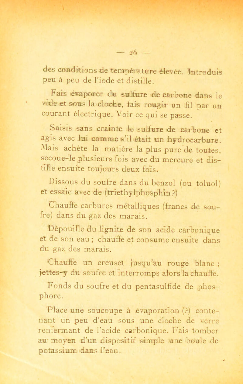 dès coïKlitions •d'C température-él-evée. 'Introduis peu à peu de l’iode et distille. Fais évaporer dju snlfare de carbone dans le vide et sous la cloche, fais romugir un fil par un courant électrique. Voir ce qui se passe. Saisis sans crainte le sulfure de carbone et agis avec lui comme s’il était un hydrocarbure. -Mais achète la matière la plus pure de toutes, secoue-le plusieurs fois avec du mercure et dis- tille ensuite toujours deux fois. Dissous du soufre dans du benzol (ou toluol) et essaie avec de (triethylphosphïn ?) Qiauffe carbures métalliques (francs de sou- fre) dans du gaz des marais. Dépouille du lignite de son acide carbonique et de son eau ; chauffe et consume ensuite dans du gaz des marais. Chauffe un creuset Jusqu’au rouge blanc ; J-ettes-y du soufre et interromps alors lachaufié. Fonds du soufre et du pentasulfide de phos- phore. Place une soucoupe à évaporation (?) conte- nant un peu d’eau sous une cloche de verre renfermant de l’acide carbonique. Fais tomber au- moyen d’un dispositif .simple une boule de potassium dans Fcau.