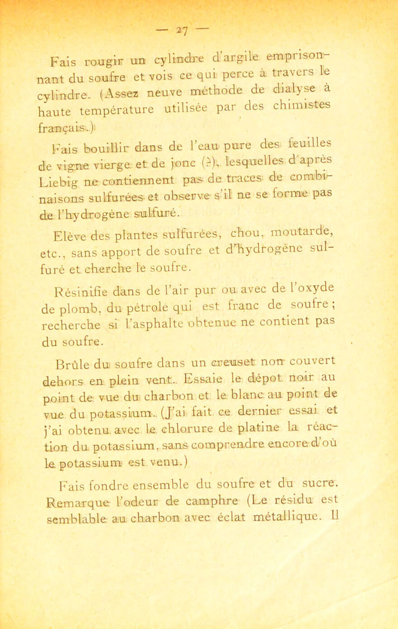 Fais rougir un cylindi'e d’argile emprison- nant du soufre et vois ce qui perce à travers le cylindre. (Assez neuve méthode de chalyse a haute température utilisée par des chimistes françats-)i hais bouillir dans de l’eau pure des feuilles de vigne vierge et de jonc {?), lesquelles d'apres Liebig ne contiennent pas de traces^ de combi- naisons sulfurées-et observe s’il ne se forme pas de l’hydrogène sulfuré. Elève des plantes sulfurées, chou, moutarde, etc., sans apport de soufre et d’Tiydrogène sul- furé et cherche le soufre. Résinifîe dans de l’air pur ou avec de l’oxyde de plomb, du pétrole qui est franc de soufre ; recherche si l’asphalte obtenue ne contient pas du soufre. Brûle du soufre dans un creuset non couvert dehors en plein vent.. Essaie le dépôt, noir au point de vue du charbon et le. blanc, au point de vue du potassium.. (J’ai fait ce dernier essai et j’ai obtenu, avec le. chlorure de platine la réac- tion du potassium, sans comprendre e.ncore d’où Le potassium est venu.) Fais fondre ensemble du soufre et du sucre. Remarque l’odeur de camphre (Le résidu est semblable, au charbon avec éclat métallique. 11