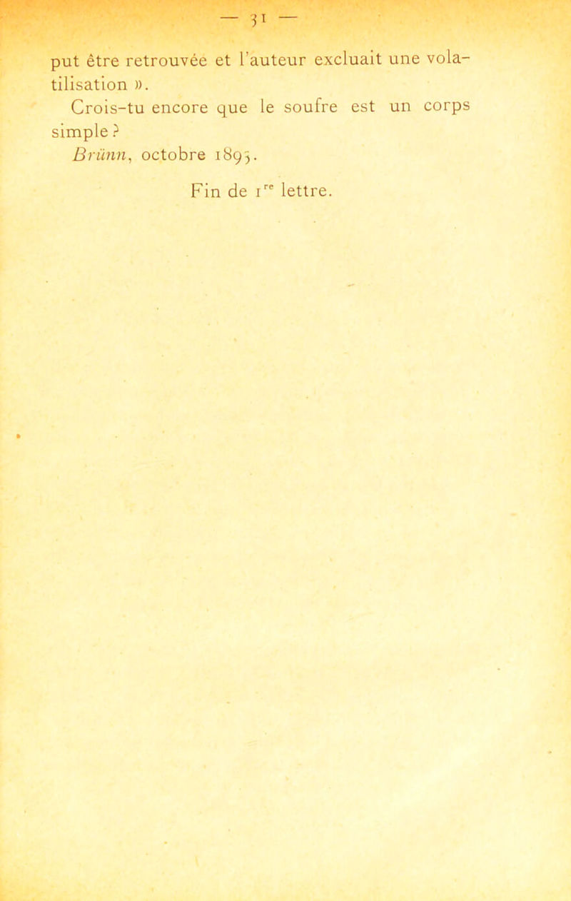 put être retrouvée et l’auteur excluait une vola- tilisation )). Crois-tu encore que le soufre est un corps simple ? Brünn, octobre 1893. Fin de i lettre.