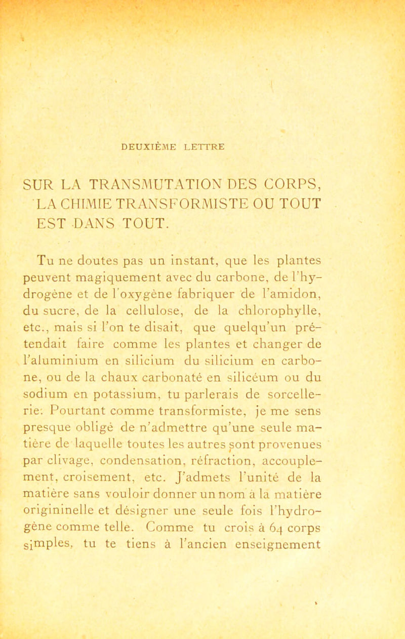 DEUXIÈME LETTRE SUR LA TRANSMUTATION DES CORPS, LA CHIMIE TRANSFORMISTE OU TOUT EST DANS TOUT. Tu ne doutes pas un instant, que les plantes peuvent magiquement avec du carbone, de l’hy- drogène et de l’oxygène fabriquer de l’amidon, du sucre, de la cellulose, de la chlorophylle, etc., mais si l’on te disait, que quelqu’un pré- tendait laire comme les plantes et changer de l’aluminium en silicium du silicium en carbo- ne, ou de la chaux carbonaté en silicéum ou du sodium en potassium, tu parlerais de sorcelle- rie; Pourtant comme transformiste. Je me sens presque obligé de n’admettre qu’une seule ma- tière de laquelle toutes les autres ^ont provenues par clivage, condensation, réfraction, accouple- ment, croisement, etc. J’admets l’unité de la matière sans vouloir donner un nom à la matière origininelle et désigner une seule fois l’hydro- gène comme telle. Comme tu crois à 64 corps simples, tu te tiens à l’ancien enseignement