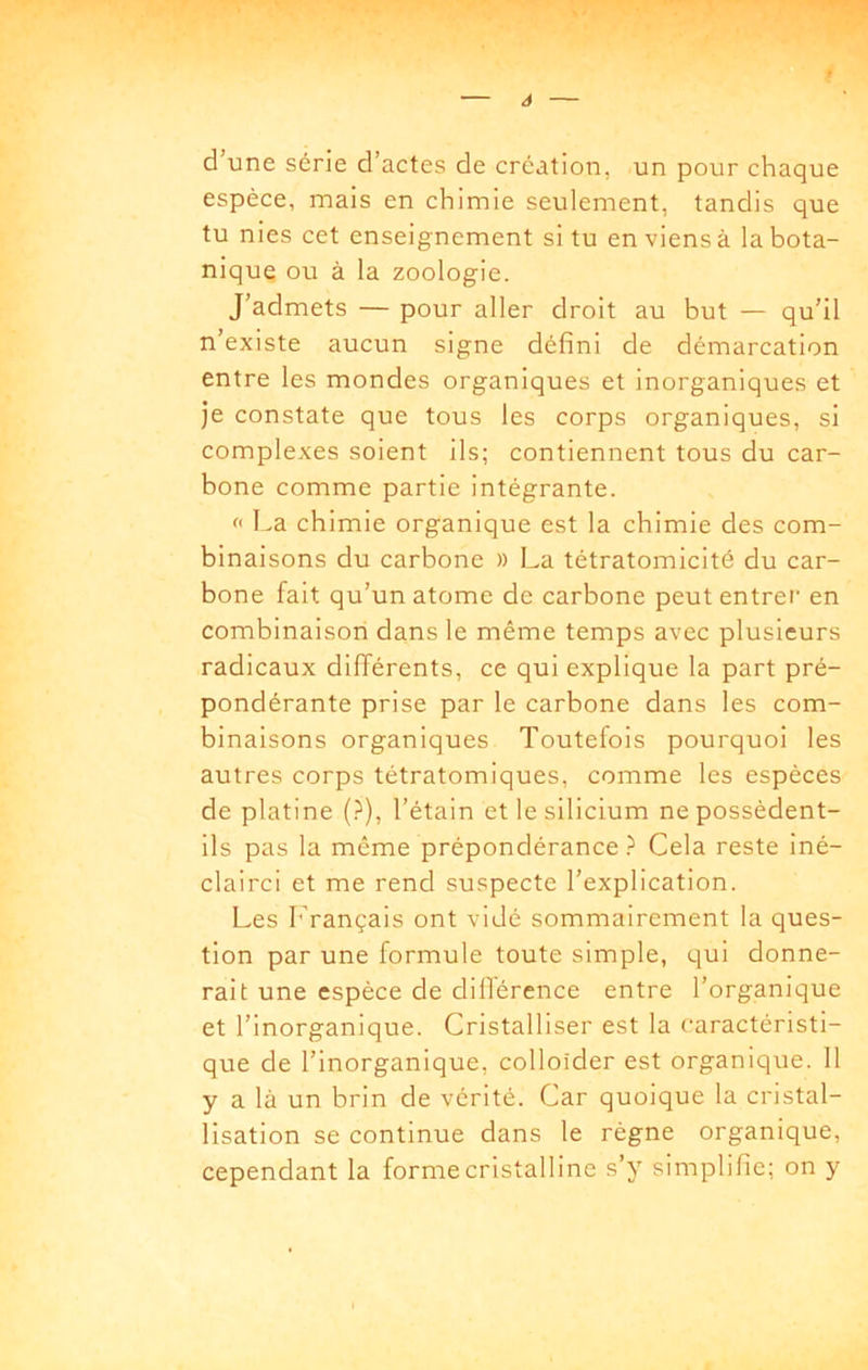 d’une série d’actes de création, un pour chaque espèce, mais en chimie seulement, tandis que tu nies cet enseignement si tu en viens à la bota- nique ou à la zoologie. J’admets — pour aller droit au but — qu’il n’existe aucun signe défini de démarcation entre les mondes organiques et inorganiques et je constate que tous les corps organiques, si complexes soient ils; contiennent tous du car- bone comme partie intégrante. f La chimie organique est la chimie des com- binaisons du carbone » La tétratomicité du car- bone fait qu’un atome de carbone peut entrei en combinaison dans le même temps avec plusieurs radicaux différents, ce qui explique la part pré- pondérante prise par le carbone dans les com- binaisons organiques Toutefois pourquoi les autres corps tétratomiques, comme les espèces de platine (?), l’étain et le silicium ne possèdent- ils pas la même prépondérance Cela reste iné- clairci et me rend suspecte l’explication. Les Français ont vidé sommairement la ques- tion par une formule toute simple, qui donne- rait une espèce de dillérence entre l’organique et l’inorganique. Cristalliser est la caractéristi- que de l’inorganique, colloider est organique. 11 y a là un brin de vérité. Car quoique la cristal- lisation se continue dans le règne organique, cependant la forme cristalline s’y simplifie; on y