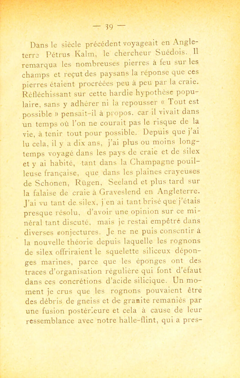 Dans le siècle précédent voyageait en Angle- terre Pétrus Kalm, le chercheur Suédois. 11 remarqua les nombreuses pierres à feu sur les champs et reçut des paysans la réponse que ces pierres étaient procréées peu à peu par la craie. Rélléchissant sur cette hardie hypothèse popu- laire, sans y adhérer ni la repousser « Tout est possible » pensait-il à propos, car il vivait dans un temps où l’on ne courait pas le risque de la vie, à tenir tout pour possible. Depuis que j ai lu cela, il y a dix ans, j’ai plus ou moins long- temps voyagé dans les pays de craie et de silex et y ai habité, tant dans la Champagne pouil- leuse française, que dans les plaines crayeuses de Schonen, Rügen, Seeland et plus tard sur la falaise de craie à Graveslend en Angleterre. J’ai vu tant de silex, j en ai tant brisé que j’étais presque résolu, d’avoir une opinion sur ce mi- néral tant discuté, mais je restai empêtré dans diverses conjectures. Je ne ne puis consentir à la nouvelle théorie depuis laquelle les rognons de silex offriraient le squelette siliceux dépon- ges marines, parce que les éponges ont des traces d’organisation régulière qui font d’éfaut dans ces concrétions d’acide silicique. Un mo- ment je crus que les rognons pouvaient être des débris de gneiss et de granité remaniés par une fusion postérieure et cela à cause de leur ressemblance avec notre halle-flint, qui a près-