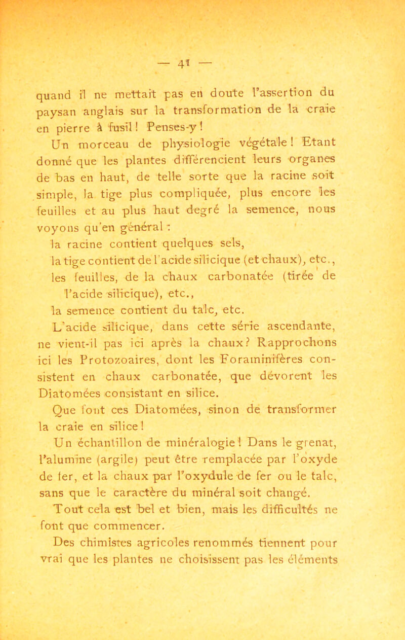 quand il ne mettait pas en doute l’assertion du paysan anglais sut la transformation de la craie en pierre à fusil ! Penses-y l Un morceau de physiologie végétale ! Etant donné que les plantes différencient leurs organes de bas en haut, de telle sorte que la racine soit simple, la tige plus compliquée, plus encore les feuilles et au plus haut degré la semence, nous voyons qu’en général •: ' la racine contient quelques sels, la tige contient de l’acidesîlicique (et chaux), etc., les feuilles, de la chaux carbonatée (tirée de l’acide silicique), etc., la semence contient du talc, etc. L’acide silicique, dans cette série ascendante, ne vient-il pas ici après la chaux? Rapprochons ici les Protozoaires, dont les Foraminifères con- sistent en chaux carbonatée, que dévorent les Diatomées consistant en silice. Que font ces Diatomées, sinon de transformer la craie en silice ! Un échantillon de minéralogie 1 Dans le grenat, l’alumine (argile) peut être remplacée par l’oxyde de ter, et la chaux par l’oxydule de fer ou le talc, sans que le caractère du minéral soit changé. Tout cela est bel et bien, mais les difficultés ne font que commencer. Des chimistes agricoles renommés tiennent pour vrai que les plantes ne choisissent pas les éléments