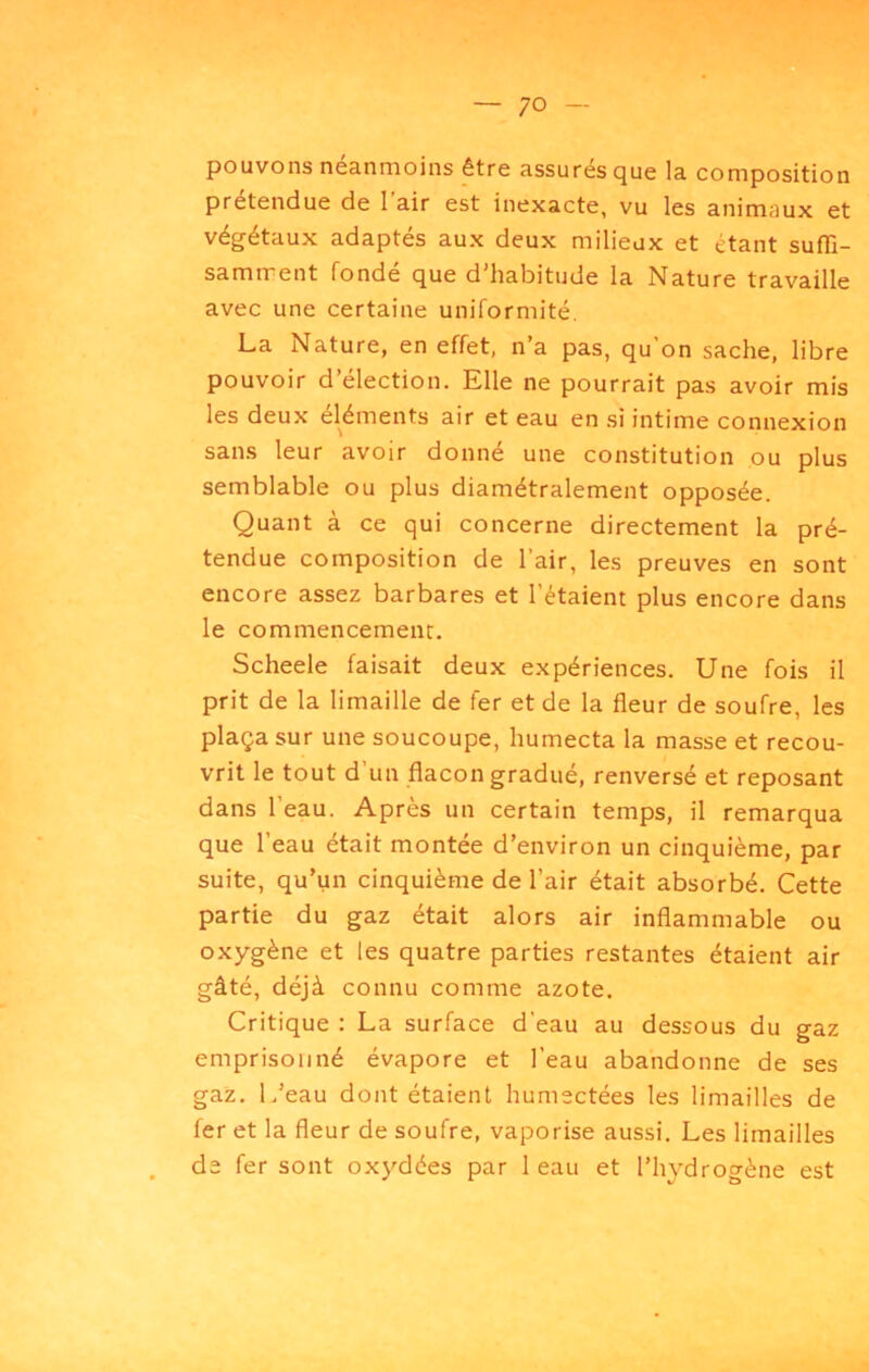 pouvons néanmoins être assurés que la composition prétendue de l’air est inexacte, vu les animaux et végétaux adaptés aux deux milieux et étant sufli- samtrent fondé que d’habitude la Nature travaille avec une certaine uniformité, La Nature, en effet, n’a pas, qu’on sache, libre pouvoir d’élection. Elle ne pourrait pas avoir mis les deux éléments air et eau en si intime connexion sans leur avoir donné une constitution ou plus semblable ou plus diamétralement opposée. Quant à ce qui concerne directement la pré- tendue composition de l’air, les preuves en sont encore assez barbares et l’étaient plus encore dans le commencement, Scheele faisait deux expériences. Une fois il prit de la limaille de fer et de la fleur de soufre, les plaça sur une soucoupe, humecta la masse et recou- vrit le tout d’un flacon gradué, renversé et reposant dans l’eau. Après un certain temps, il remarqua que 1 eau était montée d’environ un cinquième, par suite, qu’un cinquième de l’air était absorbé. Cette partie du gaz était alors air inflammable ou oxygène et les quatre parties restantes étaient air gâté, déjà connu comme azote. Critique : La surface d’eau au dessous du gaz emprisonné évapore et l’eau abandonne de ses gaz. L’eau dont étaient humectées les limailles de fer et la fleur de soufre, vaporise aussi. Les limailles de fer sont oxydées par 1 eau et l’hydrogène est