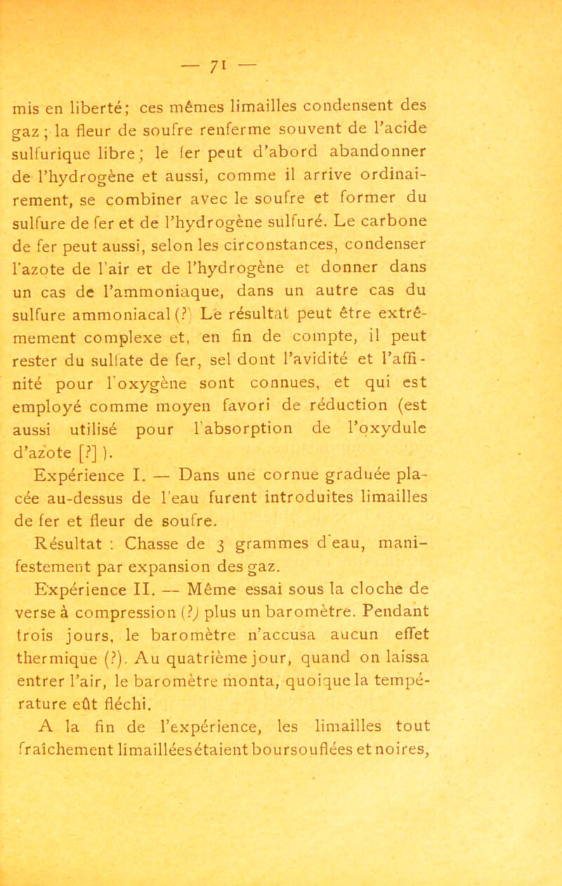mis en liberté; ces mêmes limailles condensent des gaz; la fleur de soufre renferme souvent de l’acide sulfurique libre; le 1er peut d’abord abandonner de l’hydrogène et aussi, comme il arrive ordinai- rement, se combiner avec le soufre et former du sulfure de fer et de l’hydrogène sulfuré. Le carbone de fer peut aussi, selon les circonstances, condenser l'azote de l’air et de l’hydrogène et donner dans un cas de l’ammoniaque, dans un autre cas du sulfure ammoniacal Le résultat peut être extrê- mement complexe et, en fin de compte, il peut rester du sullate de fer, sel dont l’avidité et l’affi- nité pour l’oxygène sont connues, et qui est employé comme moyen favori de réduction (est aussi utilisé pour l’absorption de l’oxydulc d’az'ote [?] ). Expérience I. — Dans une cornue graduée pla- cée au-dessus de l’eau furent introduites limailles de fer et fleur de soufre. Résultat ; Chasse de 3 grammes d eau, mani- festement par expansion des gaz. Expérience II. — Même essai sous la cloche de verse à compression (?) plus un baromètre. Pendant trois jours, le baromètre n’accusa aucun eflet thermique (?). Au quatrième jour, quand on laissa entrer l’air, le baromètre monta, quoique la tempé- rature eût fléchi. A la fin de l’expérience, les limailles tout fraîchement limailléesétaient boursouflées et noires,