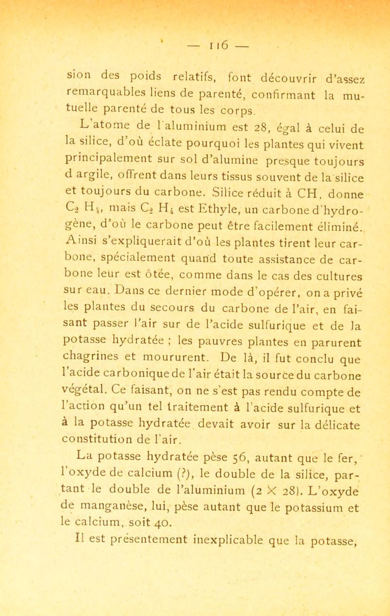 sion des poids relatifs, font découvrir d’assez remarquables liens de parenté, confirmant la mu- tuelle parenté de tous les corps. L atome de l'aluminium est 28, égal à celui de la silice, d ou éclaté pourquoi les plantes qui vivent principalement sur sol d’alumine presque toujours d argile, offrent dans leurs tissus souvent de la silice et toujours du carbone. Silice réduit à CH, donne C-2 H»,, mais Cj est Ethyle, un carbone d’hydro- gène, d’où le carbone peut être facilement éliminé. Ainsi s’expliquerait d’où les plantes tirent leur car- bone, spécialement quand toute assistance de car- bone leur est ôtée, comme dans le cas des cultures sur eau. Dans ce dernier mode d’opérer, on a privé les plantes du secours du carbone de l’air, en fai- sant passer l’air sur de l’acide sulfurique et de la potasse hydratée ; les pauvres plantes en parurent chagrines et moururent. De là, il fut conclu que 1 acide carboniquede l’air était la source du carbone végétal. Ce faisant, on ne s’est pas rendu compte de 1 action qu’un tel traitement à l’acide sulfurique et à la potasse hydratée devait avoir sur la délicate constitution de l’air. La potasse hydratée pèse 56, autant que le fer, l’oxyde de calcium (?), le double de la silice, par- tant le double de l’aluminium (2 X 28). L’oxyde de manganèse, lui, pèse autant que le potassium et le calcium, soit 40. Il est présentement inexplicable que la potasse,