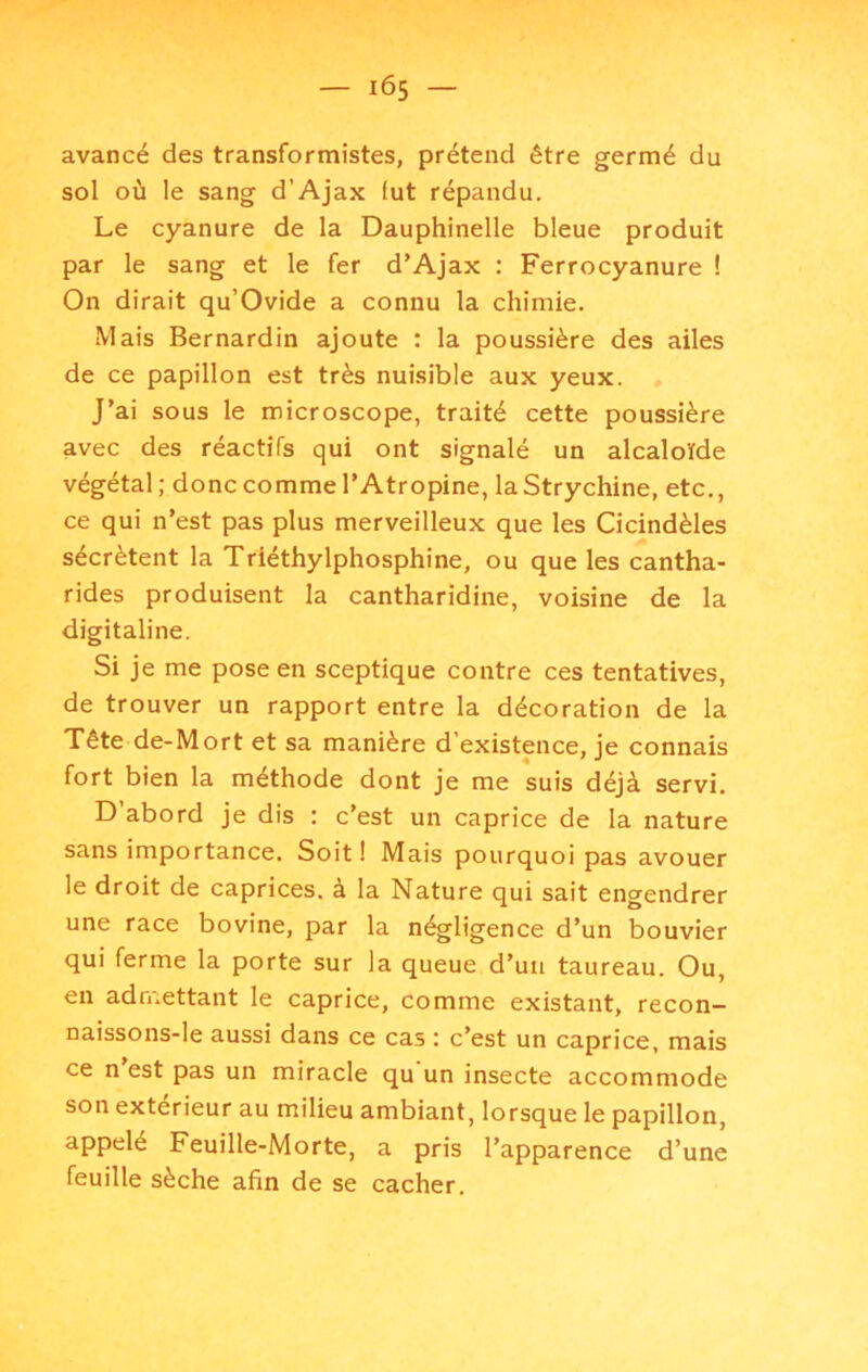 IÔ5 — avancé des transformistes, prétend être germé du sol où le sang d’Ajax fut répandu. Le cyanure de la Dauphinelle bleue produit par le sang et le fer d'Ajax ; Ferrocyanure ! On dirait qu’Ovide a connu la chimie. Mais Bernardin ajoute : la poussière des ailes de ce papillon est très nuisible aux yeux. J’ai sous le microscope, traité cette poussière avec des réactifs qui ont signalé un alcaloïde végétal; donc comme l’Atropine, laStrychine, etc., ce qui n’est pas plus merveilleux que les Cicindèles sécrètent la Triéthylphosphine, ou que les cantha- rides produisent la cantharidine, voisine de la digitaline. Si je me pose en sceptique contre ces tentatives, de trouver un rapport entre la décoration de la Tête de-Mort et sa manière d’existpce, je connais fort bien la méthode dont je me suis déjà servi. D’abord je dis : c’est un caprice de la nature sans importance. Soit ! Mais pourquoi pas avouer le droit de caprices, a la Nature qui sait engendrer une race bovine, par la négligence d’un bouvier qui ferme la porte sur la queue d’un taureau. Ou, en admettant le caprice, comme existant, recon- naissons-le aussi dans ce cas : c’est un caprice, mais ce n est pas un miracle qu un insecte accommode son extérieur au milieu ambiant, lorsque le papillon, appelé Feuille-Morte, a pris l’apparence d’une feuille sèche afin de se cacher.