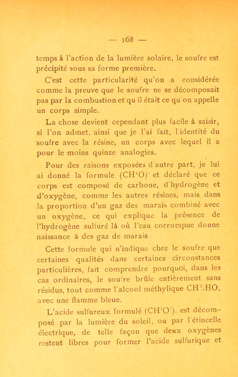 temps à l’action de la lumière solaire, le soufre est précipité sous sa forme première. C’est cette particularité qu’on a considérée comme la preuve que le soufre ne se décomposait pas par la combustion et qu il était ce qu on appelle un corps simple. La chose devient cependant plus facile à saisir, si l’on admet, ainsi que je l’ai fait, l'identité du soufre avec la résine, un corps avec lequel il a pour le moins quinze analogies. Pour des raisons exposées d autre part, je lui ai donné la formule (CH'O)'et déclaré que ce corps est composé de carbone, d’hydrogène et d’oxygène, comme les autres résines, mais dans la proportion d’un gaz des marais combiné avec un oxygène, ce qui explique la presence de l’hydrogène sulfuré là où l’eau corrompue donne naissance à des gaz de marais Cette formule qui n’indique chez le soufre que certaines qualités dans certaines circonstances particulières, fait comprendre pourquoi, dans les cas ordinaires, le soufre brûle entièrement sans résidus, tout comme l’alcool méthylique CH^HO, avec une flamme bleue. L’acide sulfureux formulé (CH'O ). est décom- posé par la lumière du soleil, ou par 1 étincelle électrique, de telle façon que deux oxygènes restent libres pour former l’acide sulfurique et