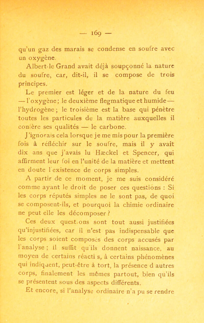 qu’un gaz des marais se condense en soufre avec un oxygène. ' Albert-le Grand avait déjà soupçonné la nature du soufre, car, dit-il, il se compose de trois principes. Le premier est léger et de la nature du feu — l’oxygène ; le deuxième flegmatique et humide— l’hydrogène ; le troisième est la base qui pénètre toutes les particules de la matière auxquelles il conière ses qualités — le carbone. J’ignorais cela lorsque je me mis pour la première fois à réfléchir sur le soufre, mais il y avait dix ans que j’avais lu Hæckel et Spencer, qui aflîrment leur foi en l’unité de la matière et mettent en doute 1 existence de corps simples. A partir de ce moment, je me suis considéré comme ayant le droit de poser ces questions : Si les corps réputés simples ne le sont pas, de quoi se composent-ils, et pourquoi la chimie ordinaire ne peut elle les décomposer ? Ces deux questions sont tout aussi justifiées qu’injustifiées, car il n’est pas indispensable que les corps soient composés des corps accusés par l’analyse ; il suffit qu'ils donnent naissance, au moyen de certains réacti s, à certains phénomènes qui indiquent, peut-être à tort, la présence d autres corps, finalement les mêmes partout, bien qu’ils se présentent sous des aspects différents. £t encore, si l’analyse ordinaire n’a pu se rendre