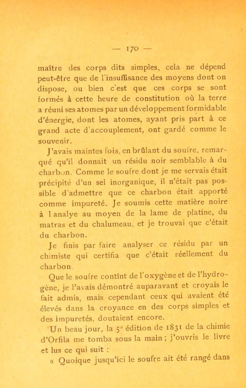 I/o maître des corps dits simples, cela ne dépend peut-être que de l’insuffisance des moyens dont on dispose, ou bien c’est que ces corps se sont formés à cette heure de constitution où la terre a réuni ses atomes par un développement formidable d'énergie, dont les atomes, ayant pris part à ce grand acte d’accouplement, ont gardé comme le souvenir. J’avais maintes fois, en brûlant du soufre, remar- qué qu’il donnait un résidu noir semblable à du charbon. Comme le soufre dont je me servais était précipité d’un sel inorganique, il n’etait pas pos- sible d'admettre que ce charbon était apporté comme impureté. Je soumis cette matière noire à 1 analye au moyen de la lame de platine, du matras et du chalumeau, et je trouvai que c’était du charbon. Je finis par faire analyser ce résidu par un chimiste qui certifia que c’était réellement du charbon. Que le soufre contînt de l’oxygène et de l’hydro- gène, je l’avais démontre auparavant et croyais le fait admis, mais cependant ceux qui avaient été élevés dans la croyance en des corps simples et des impuretés, doutaient encore. Un beau jour, la 5“ édition de 1831 de la chimie d’Orfila me tomba sous la main; j’ouvris le livre et lus ce qui suit : ({ Quoique jusqu’ici le soufre ait été rangé dans