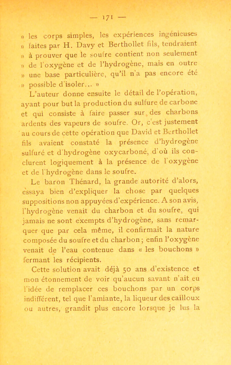 » les corps simples, les expériences ingénieuses )) faites par H. Davy et Berthollet fils, tendraient .) à prouver que le soufre contient non seulement » de l’oxygène et de l’hydrogène, mais en outre » une base particulière, qu’il n’a pas encore été » possible d’isoler... » L’auteur donne ensuite le détail de l’opération, ayant pour but la production du sulfure de carbone et qui consiste à faire passer sur. des charbons ardents des vapeurs de soufre. Or, c’est justement au cours de cette opération que David et Berthollet fils avaient constaté la présence d’hydrogène sulfuré et d’hydrogène oxycarboné, d où ils con- clurent logiquement à la présence de 1 oxygène et de l’hydrogène dans le soufre. Le baron Thénard, la grande autorité d’alors, essaya bien d’expliquer la chose par quelques suppositions non appuyées d’expérience. A son avis, l’hydrogène venait du charbon et du soufre, qui jamais ne sont exempts d’hydrogène, sans remar- quer que par cela même, il confirmait la nature composée du soufre et du charbon ; enfin l’oxygene venait de l’eau contenue dans « les bouchons » fermant les récipients. Cette solution avait déjà 50 ans d’existence et mon étonnement de voir qu’aucun savant n’ait eu l’idée de remplacer ces bouchons par un corps indifférent, tel que l’amiante, la liqueur des cailloux ou autres, grandit plus encore lorsque je lus la