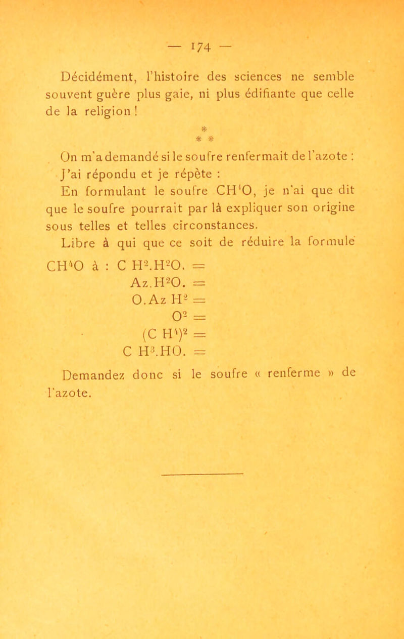 Décidément, l’histoire des sciences ne semble souvent guère plus gaie, ni plus édifiante que celle de la religion ! * * Üf On m'a demandé si le soufre renfermait de l’azote ; J’ai répondu et je répète : En formulant le soufre CH'O, je n'ai que dit que le soufre pourrait par là expliquer son origine sous telles et telles circonstances. Libre à qui que ce soit de réduire la formule CH'^O à : C H2.H2Q. = Az.H^O. = O.Az hD (C H'f = C H3.H0. Demandez donc si le soufre « renferme » de l'azote.