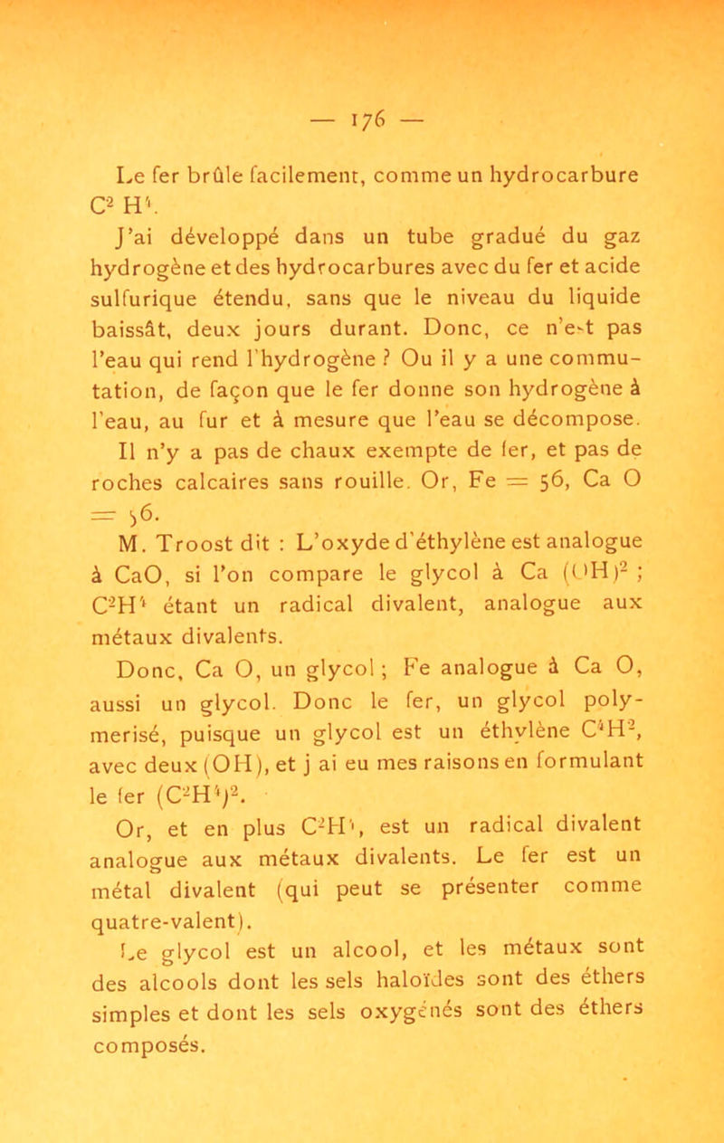 Le fer brûle facilement, comme un hydrocarbure O HV J’ai développé dans un tube gradué du gaz hydrogène et des hydrocarbures avec du fer et acide sulfurique étendu, sans que le niveau du liquide baissât, deux jours durant. Donc, ce n’e-t pas l’eau qui rend l’hydrogène ? Ou il y a une commu- tation, de façon que le fer donne son hydrogène à l’eau, au fur et à mesure que l’eau se décompose. Il n’y a pas de chaux exempte de 1er, et pas de roches calcaires sans rouille. Or, Fe = 56, Ca O = :>6. M. Troost dit : L’oxyde d’éthylène est analogue à CaO, si l’on compare le glycol à Ca ; C-H'‘ étant un radical divalent, analogue aux métaux divalents. Donc, Ca O, un glycol; Fe analogue à Ca O, aussi un glycol. Donc le fer, un glycol poly- merisé, puisque un glycol est un éthylène C''H-, avec deux (OH), et j ai eu mes raisons en formulant le fer Or, et en plus C^H', est un radical divalent analoÊfue aux métaux divalents. Le fer est un métal divalent (qui peut se présenter comme quatre-valent). î.e glycol est un alcool, et les métaux sont des alcools dont les sels haloïdes sont des ethers simples et dont les sels oxygénés sont des éthers composés.