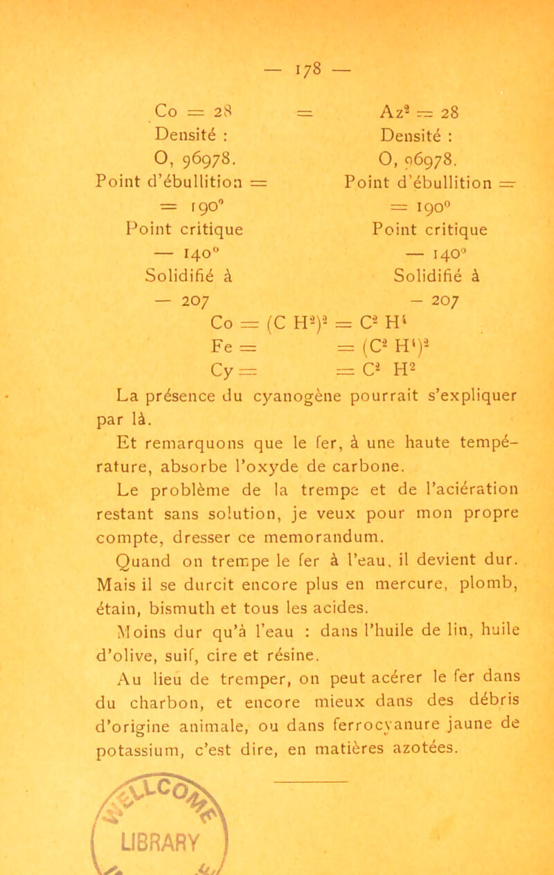 Co = 28 Densité : O, 96978. Point d’ébullition = = rço Point critique — 140 Solidifié à — 207 Co = (C Fe = = Az^ — 28 Densité : O, 96978. Point d’ébullition =• = 190'’ Point critique — 140'’ Solidifié à — 207 w-y- = O H'‘ = (C^ H‘)-^ Cy =r = H2 La présence du cyanogène pourrait s’expliquer par là. Et remarquons que le fer, à une haute tempé- rature, absorbe l’oxyde de carbone. Le problème de la trempe et de l’aciération restant sans solution, je veux pour mon propre compte, dresser ce mémorandum. Quand on trempe le fer à l’eau, il devient dur. Mais il se durcit encore plus en mercure, plomb, étain, bismuth et tous les acides. Moins dur qu’à l’eau : dans l’huile de lin, huile d’olive, suif, cire et résine. Au lieu de tremper, on peut acérer le fer dans du charbon, et encore mieux dans des débris d’origine animale, ou dans ferrocyanure jaune de potassium, c’est dire, en matières azotées.