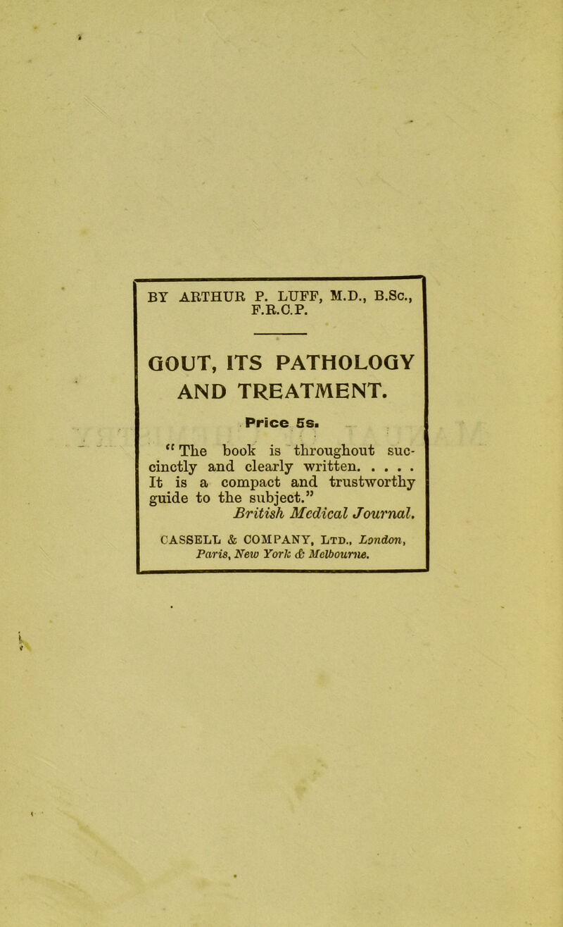BY ARTHUR P. LUFF, M.D., B.Sc., F.R.C.P. GOUT, ITS PATHOLOGY AND TREATMENT. Price 5s. “ The book is throughout suc- cinctly and clearly written It is a compact and trustworthy guide to the subject.” British Medical Journal. CASSELL & COMPANY, Ltd., London, Paris, New York Melbourne.