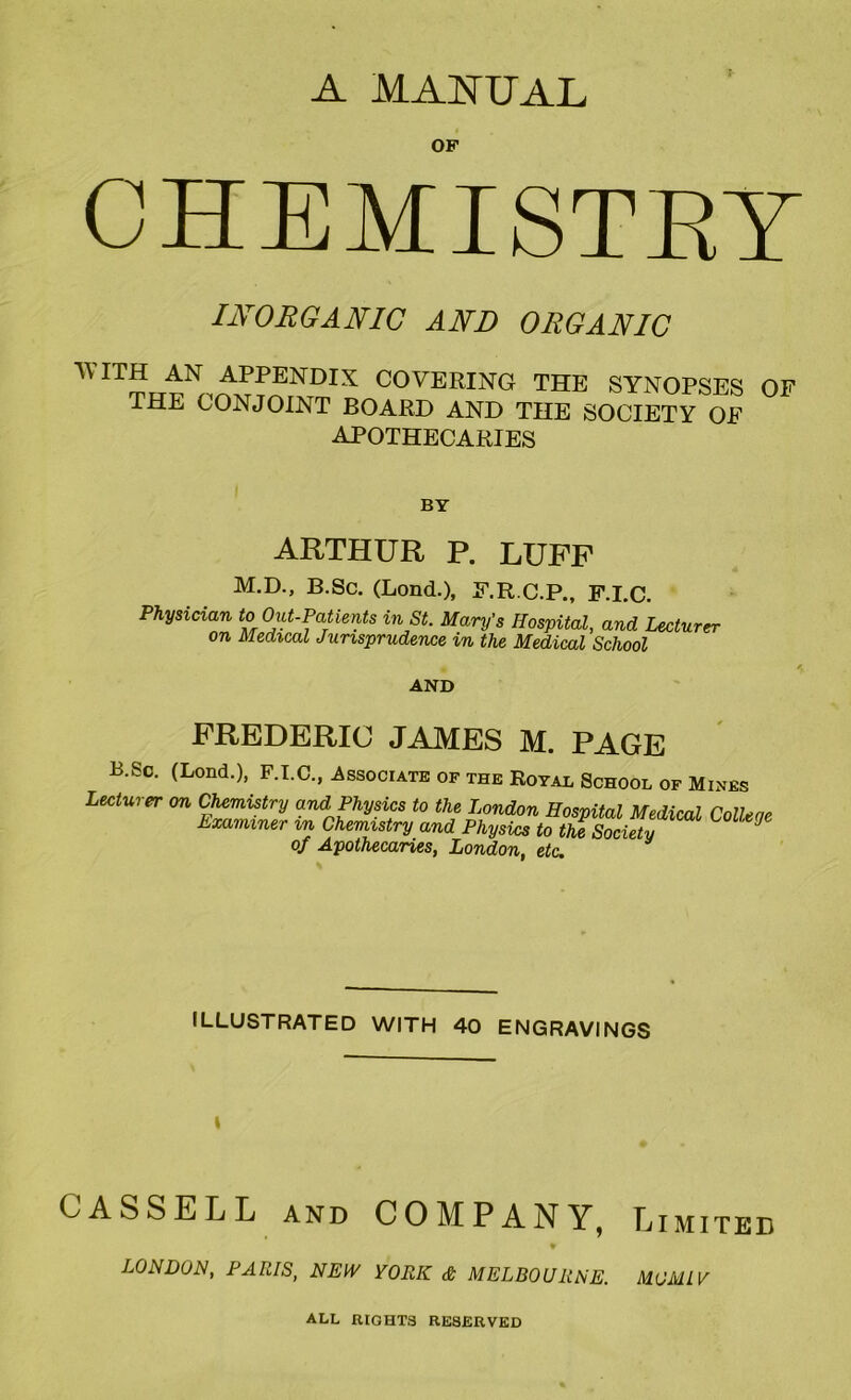 A MANUAL OF CHEMISTRY INORGANIC AND ORGANIC TV ITH AN APPENDIX COVERING THE SYNOPSES OF THE CONJOINT BOARD AND THE SOCIETY OF APOTHECARIES BY ARTHUR P. LUFF M.D., B.Sc. (Lond.), F.R.C.P., F.I.C. Physician to Out-Patients in St. Mary’s Hospital, and Lecturer on Medical Jurisprudence in the Medical School AND FREDERIC JAMES M. PAGE B.Sc. (Lond.), F.I.C., Associate of the Royal School of Mines Lecturer on Chemistry and Physics to the London Hospital Medical Colleae Examiner m Chemistry and Physics to the Society of Apothecaries, London, etc. ILLUSTRATED WITH 40 ENGRAVINGS l CASSELL and COMPANY, Limited LONDON, PARIS, NEW YORK & MELBOURNE. MO ML V ALL RIGHTS RESERVED
