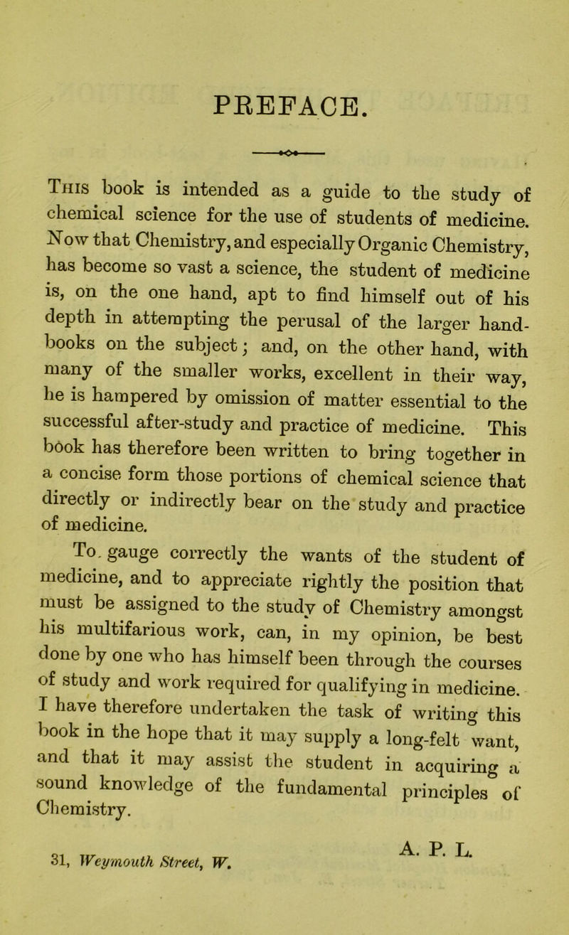 PREFACE. Kx - Thjs book is intended as a guide to the study of chemical science for the use of students of medicine. Xow that Chemistry, and especially Organic Chemistry, has become so vast a science, the student of medicine is, on the one hand, apt to find himself out of his depth in attempting the perusal of the larger hand- books on the subject; and, on the other hand, with many of the smaller works, excellent in their way, he is hampered by omission of matter essential to the successful after-study and practice of medicine. This book has therefore been written to bring together in a concise form those portions of chemical science that directly or indirectly bear on the study and practice of medicine. To. gauge correctly the wants of the student of medicine, and to appreciate rightly the position that must be assigned to the study of Chemistry amongst his multifarious work, can, in my opinion, be best done by one who has himself been through the courses of study and work required for qualifying in medicine. I have therefore undertaken the task of writing this book in the hope that it may supply a long-felt want, and that it may assist the student in acquiring a sound knowledge of the fundamental principles of Chemistry. 31, Weymouth Street, W. A. P. L.