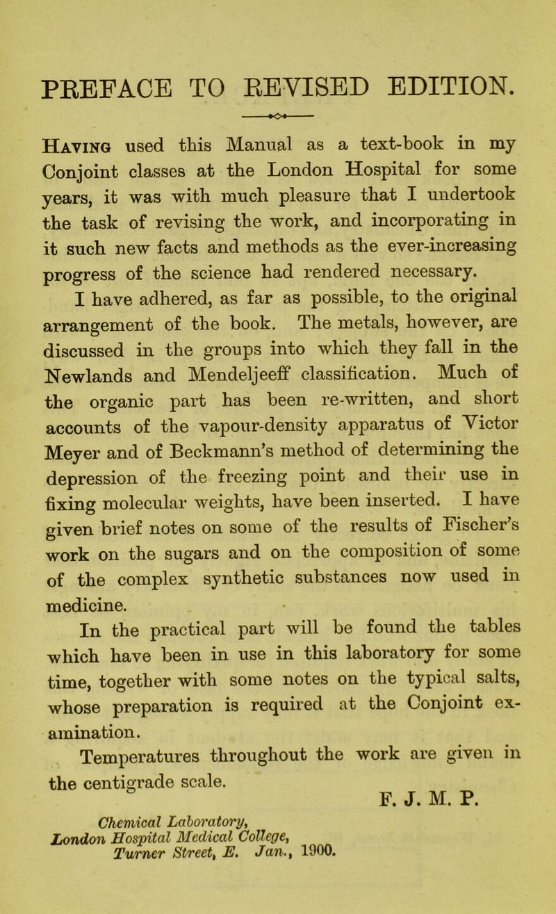 PREFACE TO REVISED EDITION. *o« Having used this Manual as a text-book in my Conjoint classes at the London Hospital for some years, it was with much pleasure that I undertook the task of revising the work, and incorporating in it such new facts and methods as the ever-increasing progress of the science had rendered necessary. I have adhered, as far as possible, to the original arrangement of the book. The metals, however, are discussed in the groups into which they fall in the Newlands and Mendeljeeff classification. Much of the organic part has been re-written, and short accounts of the vapour-density apparatus of Victor Meyer and of Beckmann’s method of determining the depression of the freezing point and their use in fixing molecular weights, have been inserted. I have given brief notes on some of the results of Fischer’s work on the sugars and on the composition of some of the complex synthetic substances now used in medicine. In the practical part will be found the tables which have been in use in this laboratory for some time, together with some notes on the typical salts, whose preparation is required at the Conjoint ex- amination. Temperatures throughout the work are given in the centigrade scale. F. J. M. P. Chemical Laboratory, London Hospital Medical College, Turner Street, E. Jan., 1900.
