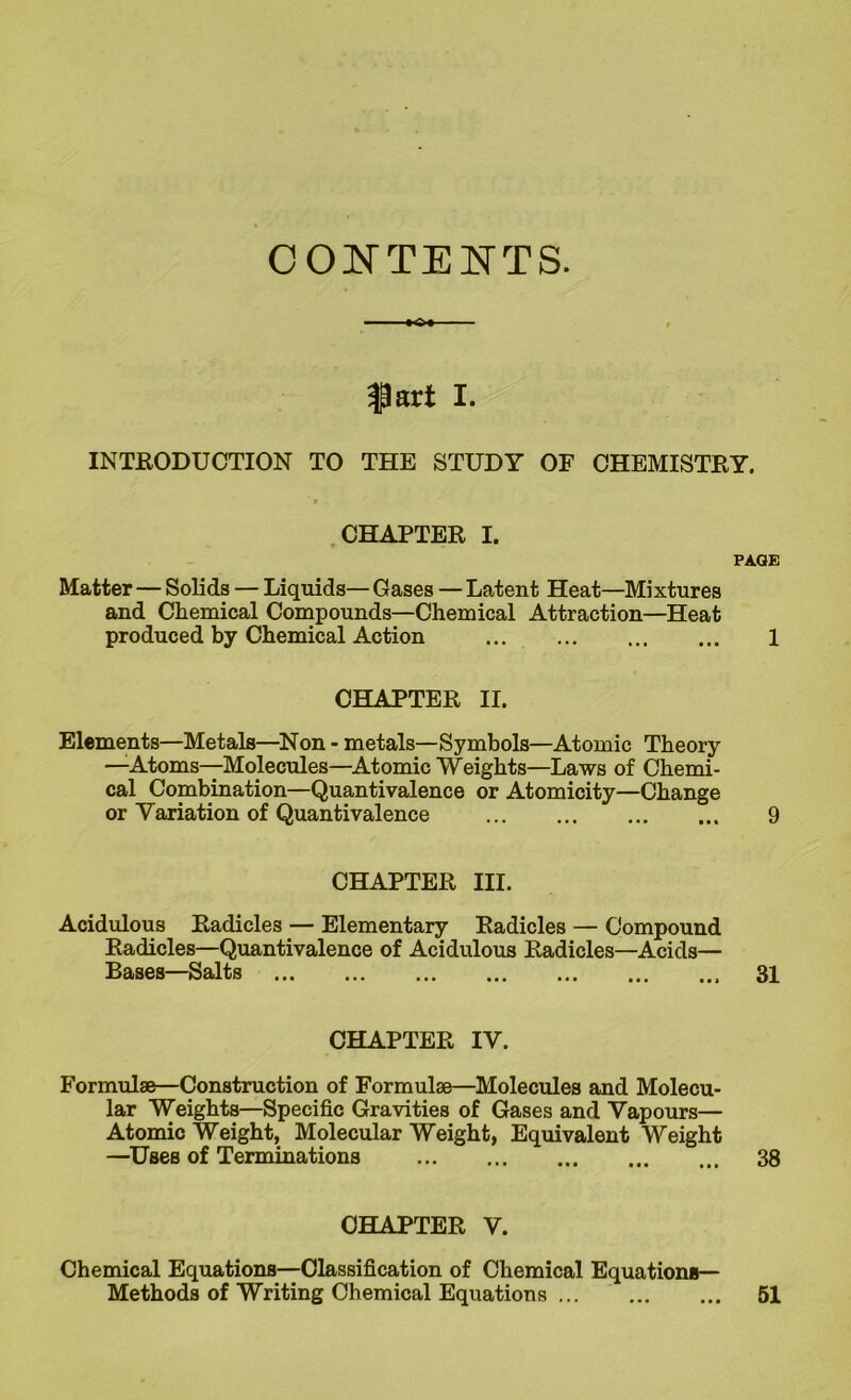 CONTENTS. $art I. INTRODUCTION TO THE STUDY OF CHEMISTRY. CHAPTER I. PAGE Matter — Solids — Liquids— Gases — Latent Heat—Mixtures and Chemical Compounds—Chemical Attraction—Heat produced by Chemical Action 1 CHAPTER II. Elements—Metals—Non - metals—Symbols—Atomic Theory —Atoms—Molecules—Atomic Weights—Laws of Chemi- cal Combination—Quantivalence or Atomicity—Change or Variation of Quantivalence 9 CHAPTER III. Acidulous Radicles — Elementary Radicles — Compound Radicles—Quantivalence of Acidulous Radicles—Acids— Bases—Salts 31 CHAPTER IV. Formulae—Construction of Formulae—Molecules and Molecu- lar Weights—Specific Gravities of Gases and Vapours— Atomic Weight, Molecular Weight, Equivalent Weight —Uses of Terminations 38 CHAPTER V. Chemical Equations—Classification of Chemical Equations— Methods of Writing Chemical Equations ... 51