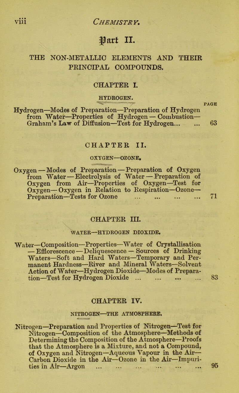 art II. THE NON-METALLIC ELEMENTS AND THEIR PRINCIPAL COMPOUNDS. CHAPTER I. HYDROGEN. Hydrogen—Modes of Preparation—Preparation of Hydrogen from Water—Properties of Hydrogen — Combustion— Graham’s Law of Diffusion—Test for Hydrogen PAGE 63 CHAPTER II. OXYGEN—OZONE. Oxygen — Modes of Preparation — Preparation of Oxygen from Water — Electrolysis of Water — Preparation of Oxygen from Air—Properties of Oxygen—Test for Oxygen—Oxygen in Relation to Respiration—Ozone- Preparation—Tests for Ozone 71 CHAPTER III. WATER—HYDROGEN DIOXIDE. Water—Composition—Properties—Water of Crystallisation — Efflorescence—Deliquescence — Sources of Drinking Waters—Soft and Hard Waters—Temporary and Per- manent Hardness—River and Mineral Waters—Solvent Action of Water—Hydrogen Dioxide—Modes of Prepara- tion—Test for Hydrogen Dioxide 83 CHAPTER IV. NITROGEN—THE ATMOSPHERE. Mrwmam Nitrogen—Preparation and Properties of Nitrogen—Test for Nitrogen—Composition of the Atmosphere—Methods of Determining the Composition of the Atmosphere—Proofs that the Atmosphere is a Mixture, and not a Compound, of Oxygen and Nitrogen—Aqueous Vapour in the Air— Carbon Dioxide in the Air—Ozone in the Air—Impuri- ties in Air—Argon 95