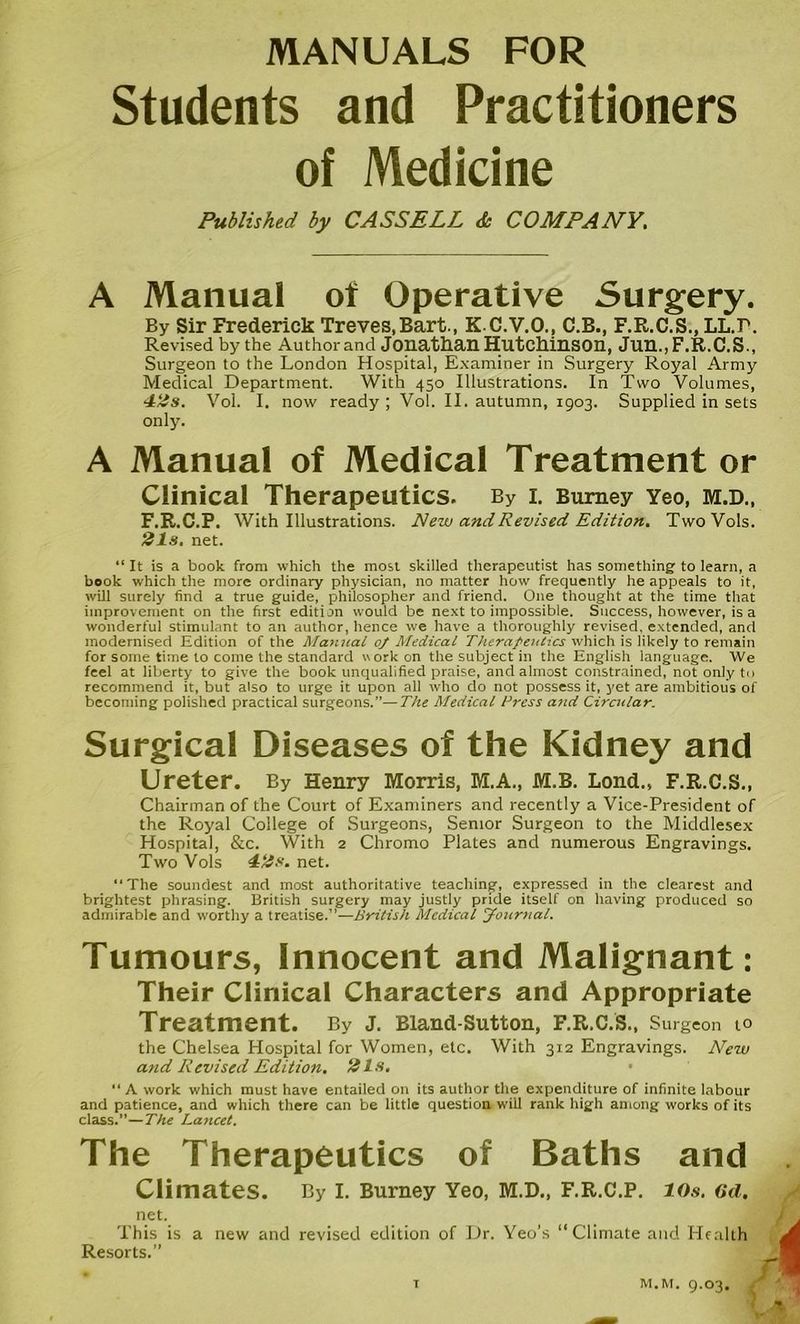 MANUALS FOR Students and Practitioners of Medicine Published by CASSELL & COMPANY. A Manual of Operative Surgery. By Sir Frederick Treves,Bart., K C.V.O., C.B., F.R.C.S., LL.r. Revised by the Author and Jonathan Hutchinson, Jun.,F.R.C.S., Surgeon to the London Hospital, Examiner in Surgery Royal Army Medical Department. With 450 Illustrations. In Two Volumes, 42s. Vol. I. now ready ; Vol. II. autumn, 1903. Supplied in sets only. A Manual of Medical Treatment or Clinical Therapeutics. By i. Burney Yeo, m.d., F.R.C.P. With Illustrations. New and Revised Edition. TwoVoIs. 21s. net. “It is a book from which the most skilled therapeutist has something to learn, a book which the more ordinary physician, no matter how frequently he appeals to it, will surely find a true guide, philosopher and friend. One thought at the time that improvement on the first edition would be next to impossible. Success, however, is a wonderful stimulant to an author, hence we have a thoroughly revised, extended, and modernised Edition of the Manual 0/ Medical Therapeutics which is likely to remain for some time to come the standard work on the subject in the English language. We feel at liberty to give the book unqualified praise, and almost constrained, not only to recommend it, but also to urge it upon all who do not possess it, yet are ambitious of becoming polished practical surgeons.”—The Medical Press and Circular. Surgical Diseases of the Kidney and Ureter. By Henry Morris, M.A., M.B. Lond., F.R.C.S., Chairman of the Court of Examiners and recently a Vice-President of the Royal College of Surgeons, Senior Surgeon to the Middlesex Hospital, &c. With 2 Chromo Plates and numerous Engravings. Two Vols 42s. net. “The soundest and most authoritative teaching, expressed in the clearest and brightest phrasing. British surgery may justly pride itself on having produced so admirable and worthy a treatise.”—British Medical Journal. Tumours, Innocent and Malignant: Their Clinical Characters and Appropriate Treatment. By J. Bland-Sutton, F.R.C.S., Surgeon 10 the Chelsea Hospital for Women, etc. With 312 Engravings. New and Revised Edition. 2Is. “A work which must have entailed on its author the expenditure of infinite labour and patience, and which there can be little question will rank high among works of its class.”—The Lancet. The Therapeutics of Baths and Climates. By I. Burney Yeo, M.D., F.R.C.P. 10s. 6d. net. This is a new and revised edition of Dr. Yeo’s Climate and Health Resorts.” T M. M. 9.O3.