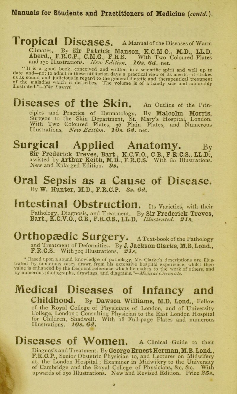Tropical Diseases. A Manual of the Diseases of Warm Climates By Sir Patrick Manson, K.C.M.G., M.D., LL.D. Aberd., F.R.C.P., C.M.G., F.R.S. With Two Coloured Plates and 130 Illustrations. New Edition. 10s. 6d. net. It is a good book, conceived and written in a scientific spirit and well up to date and not to admit in these utilitarian days a practical view of its merits—it strikes us as sound and judicious in regard to the general dietetic and therapeutical treatment of the maladies which it describes. The volume is of a handy size and admirably illustrated. —The Lancet. Diseases of the Skin. An Outline of the Prin- ciples and Practice of Dermatology. By Malcolm Morris, Surgeon to the Skin Department, St. Mary’s Hospital, London. With Two Coloured Plates, 36 Plain Plates, and Numerous Illustrations. New Edition. 10s. (id. net. Surgical Applied Anatomy. By Sir Frederick Treves, Bart., K.C.V.O., C.B., F.R.C.S., LL.D;, assisted by Arthur Keith, M.D., F.R.C.S. With 80 Illustrations. New and Enlarged Edition. Os. Oral Sepsis as a Cause of Disease. By W. Hunter, M.D., F.R.C.P. 3s. 6d. Intestinal Obstruction. Its Varieties, with their Pathology, Diagnosis, and Treatment. By Sir Frederick Treves, Bart., K.C.V.O., C.B., F.R.C.S., LL.D. Illustrated. 21s. Orthopaedic Surgery. A Text-book Of the Pathology and Treatment of Deformities. By J. Jackson Clarke, M.B. Lond., F.R.C.S. With 309 Illustrations. 21s. “ Based upon a sound knowledge of pathology, Mr. Clarke's descriptions are illus- trated by numerous rases drawn from his extensive hospital experience, whilst their value is enhanced by the frequent reference which he makes to the work of others, and by numerous photographs, drawings, and diagrams.—Medical Chronicle. Medical Diseases of Infancy and Childhood. By Dawson Williams, M.D. Loud., Fellow of the Royal College of Physicians of London, and of University College, London ; Consulting Physician to the East London Hospital for Children, Shadwell. With 18 Full-page Plates and numerous Illustrations. 10s. 6d. Diseases of Women. A Clinical Guide to their Diagnosis and Treatment. By George Ernest Herman, M.B. Lond., F.R.C.P., Senior Obstetric Physician to, and Lecturer on Midwifery at, the London Hospital ; Examiner in Midwifery to the University of Cambridge and the Royal College of Physicians, &c. &c. With upwards of 250 Illustrations. New and Revised Edition. Price 25s.