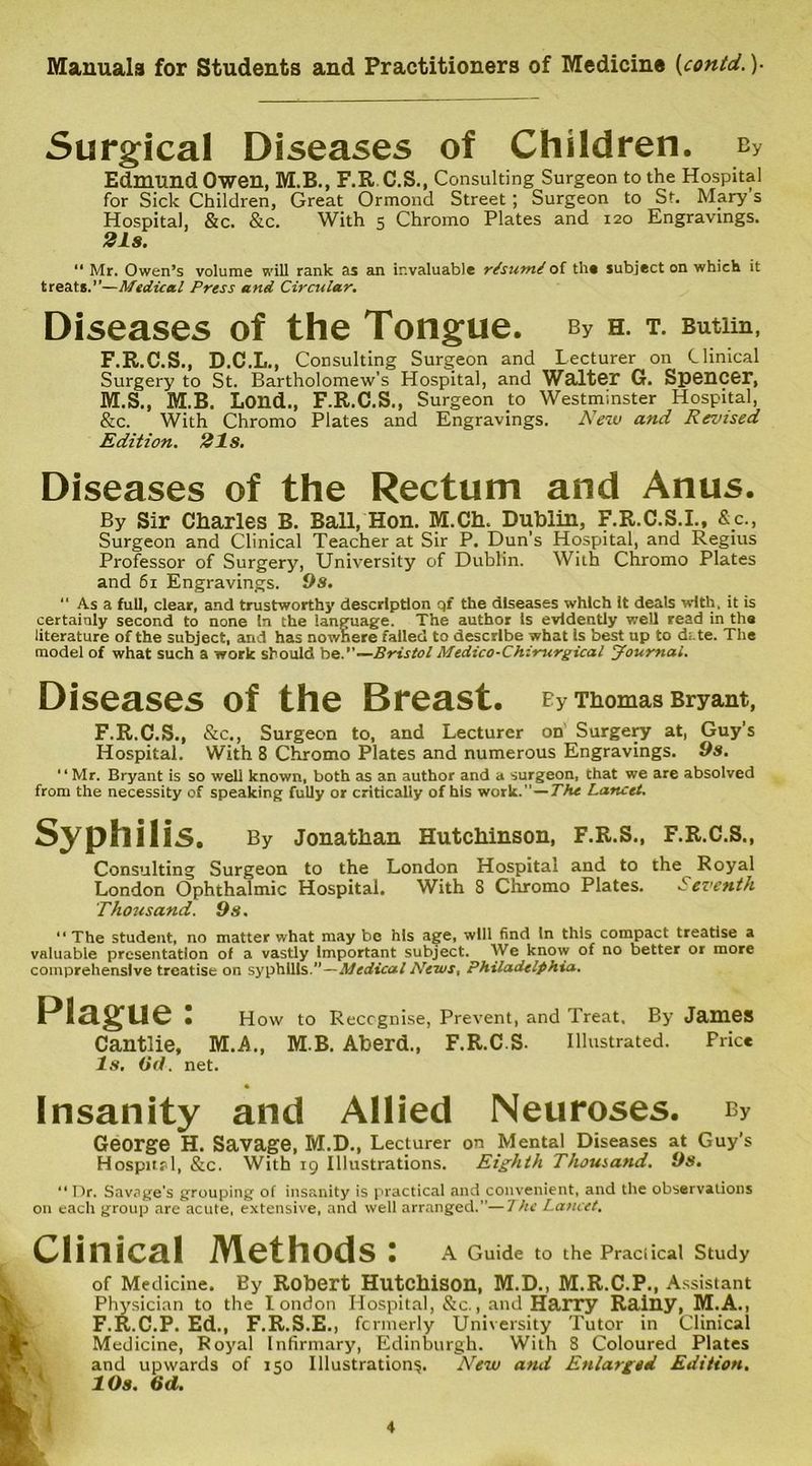 Surgical Diseases of Children. cy Edmund Owen, M.B., F.R.C.S., Consulting Surgeon to the Hospital for Sick Children, Great Ormond Street; Surgeon to St. Mary s Hospital, &c. &c. With 5 Chromo Plates and 120 Engravings. 21s. “ Mr. Owen’s volume will rank as an invaluable rtsumt of the subject on which it treats.”—Medical Press and Circular. Diseases of the Tongue. by h. t. Butim, F.R.C.S., D.C.L., Consulting Surgeon and Lecturer on Clinical Surgery to St. Bartholomew’s Hospital, and Walter G. Spencer, M.S., M.B. Lond., F.R.C.S., Surgeon to Westminster Hospital, &c. With Chromo Plates and Engravings. New and Revised Edition. 21s. Diseases of the Rectum and Anus. By Sir Charles B. Ball, Hon. M.Ch. Dublin, F.R.C.S.I., &c., Surgeon and Clinical Teacher at Sir P. Dun’s Hospital, and Regius Professor of Surgery, University of Dublin. With Chromo Plates and 61 Engravings. 9s. “ As a full, clear, and trustworthy description qf the diseases which it deals with, it is certainly second to none In the language. The author is evidently well read in the literature of the subject, and has nowhere failed to describe what Is best up to date. The model of what such a work should be.”—Bristol Medico-Chzrurgical Journal. Diseases of the Breast. By Thomas Bryant, F.R.C.S., &c,, Surgeon to, and Lecturer on Surgery at, Guy’s Hospital. With 8 Chromo Plates and numerous Engravings. 9s. “Mr. Bryant is so well known, both as an author and a surgeon, that we are absolved from the necessity of speaking fully or critically of his work.—The Lancet. Syphilis. By Jonathan Hutchinson, F.R.S., F.R.C.S., Consulting Surgeon to the London Hospital and to the Royal London Ophthalmic Hospital. With 8 Chromo Plates. Seventh Thousand. 9s. “The student, no matter what may be his age, will find In this compact treatise a valuable presentation of a vastly Important subject. We know of no better or more comprehensive treatise on syphilis.”—Medical News. Philadelphia. Plague: How to Recognise, Prevent, and Treat, By JamCS Cantlie, M.A., M.B. Aberd., F.R.C.S. Illustrated. Price Is. Od. net. Insanity and Allied Neuroses. by George H. Savage, M.D., Lecturer on Mental Diseases at Guy’s Hospital, &c. With 19 Illustrations. Eighth Thousand. 9s. “ Dr. Savage's grouping of insanity is practical and convenient, and the observations on each group are acute, extensive, and well arranged.”—7he Lancet. Clinical Methods: A Guide to the Praciical Study of Medicine. By Robert Hutchison, M.D., M.R.C.P., Assistant Physician to the I ondon Hospital, &c., and Harry Rainy, M.A., F.R.C.P. Ed., F.R.S.E., formerly University Tutor in Clinical Medicine, Royal Infirmary, Edinburgh. With 8 Coloured Plates and upwards of 150 Illustrations. New and Enlarged Edition. 10s. Od.