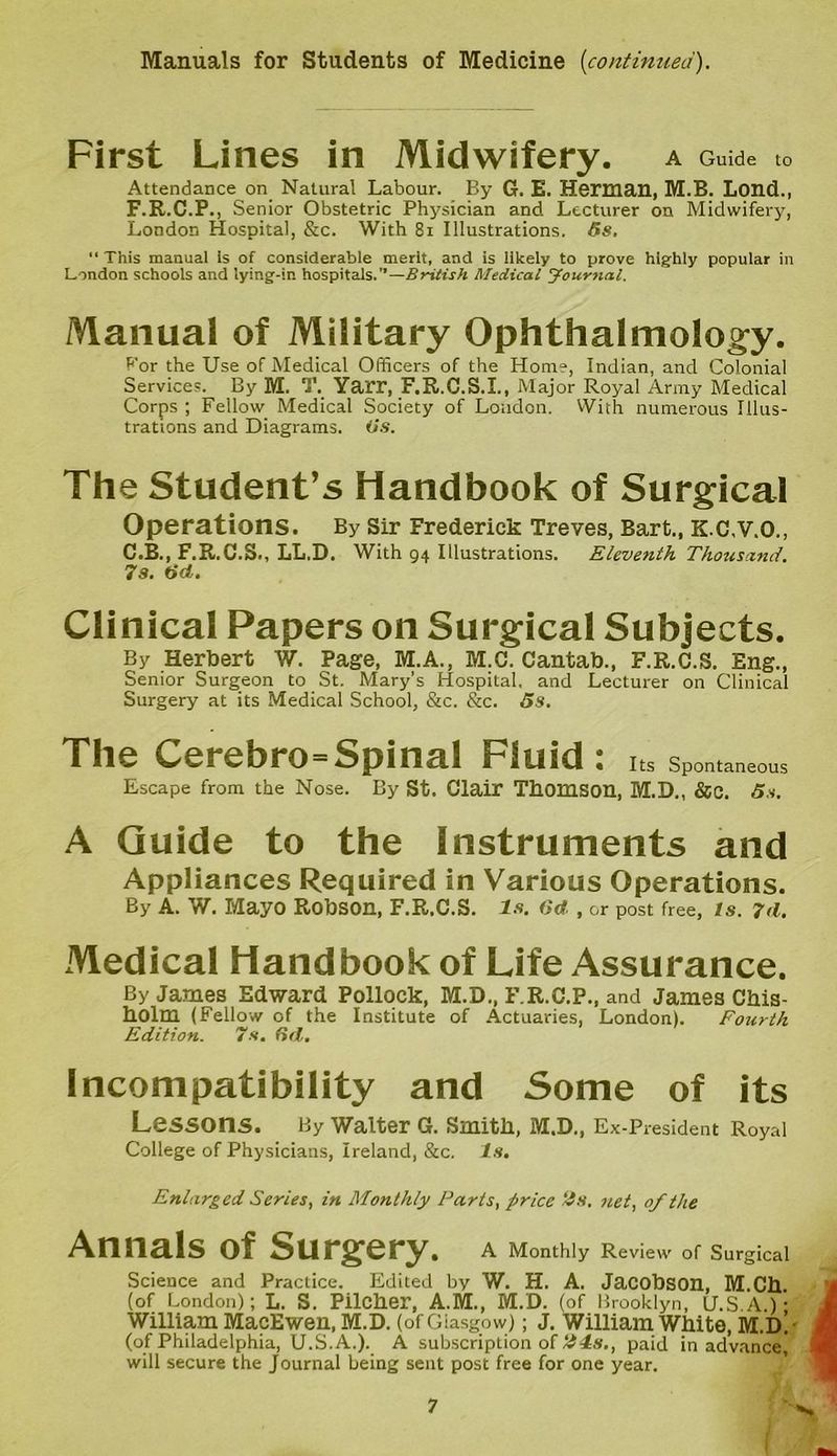 First Lines in Midwifery. A Guide to Attendance on Natural Labour. By G. E. Herman, M.B. Lond., F.R.C.P., Senior Obstetric Physician and Lecturer on Midwifery, London Hospital, &c. With 81 Illustrations. 5s. “ This manual is of considerable merit, and is likely to prove highly popular in London schools and lying-in hospitals.”—British Medical Journal. Manual of Military Ophthalmology. For the Use of Medical Officers of the Home, Indian, and Colonial Services. By M. T. Yarr, F.R.C.S.I., Major Royal Army Medical Corps ; Fellow Medical Society of London. With numerous Illus- trations and Diagrams. Os. The Student’s Handbook of Surgical Operations. By Sir Frederick Treves, Bart., K.C.V.O., C.B., F.R.C.S., LL.D. With 94 Illustrations. Eleventh Thousand. 7s. tid. Clinical Papers on Surgical Subjects. By Herbert W. Page, M.A., M.C. Cantab., F.R.C.S. Eng., Senior Surgeon to St. Mary’s Hospital, and Lecturer on Clinical Surgery at its Medical School, &c. &c. 5s. The Cerebro=Spinal Fluid: Its Spontaneous Escape from the Nose. By St. Clair Thomson, M.D., &C. 5s. A Guide to the Instruments and Appliances Required in Various Operations. By A. W. Mayo Robson, F.R.C.S. Is. 6d , or post free, Is. 7(1. Medical Handbook of Life Assurance. By James Edward Pollock, M.D., F R.C.P., and James Chis- holm (Fellow of the Institute of Actuaries, London). Fourth Edition. 7s. (id. Incompatibility and Some of its Lessons. By Walter G. Smith, M.D., Ex-President Royal College of Physicians, Ireland, &c. Is. Enlarged Series, in Monthly Parts, price 2s. net, of the Annals of Surgery. A Monthly Review of Surgical Science and Practice. Edited by W. H. A. Jacobson, M.Ch. (of London); L. S. Pilcher, A.M., M.D. (of Brooklyn, U.S.A.) • William MacEwen, M.D. (of Giasgow); J. William White, M.d! (of Philadelphia, U.S.A.). A subscription of 24s., paid in advance will secure the Journal being sent post free for one year.