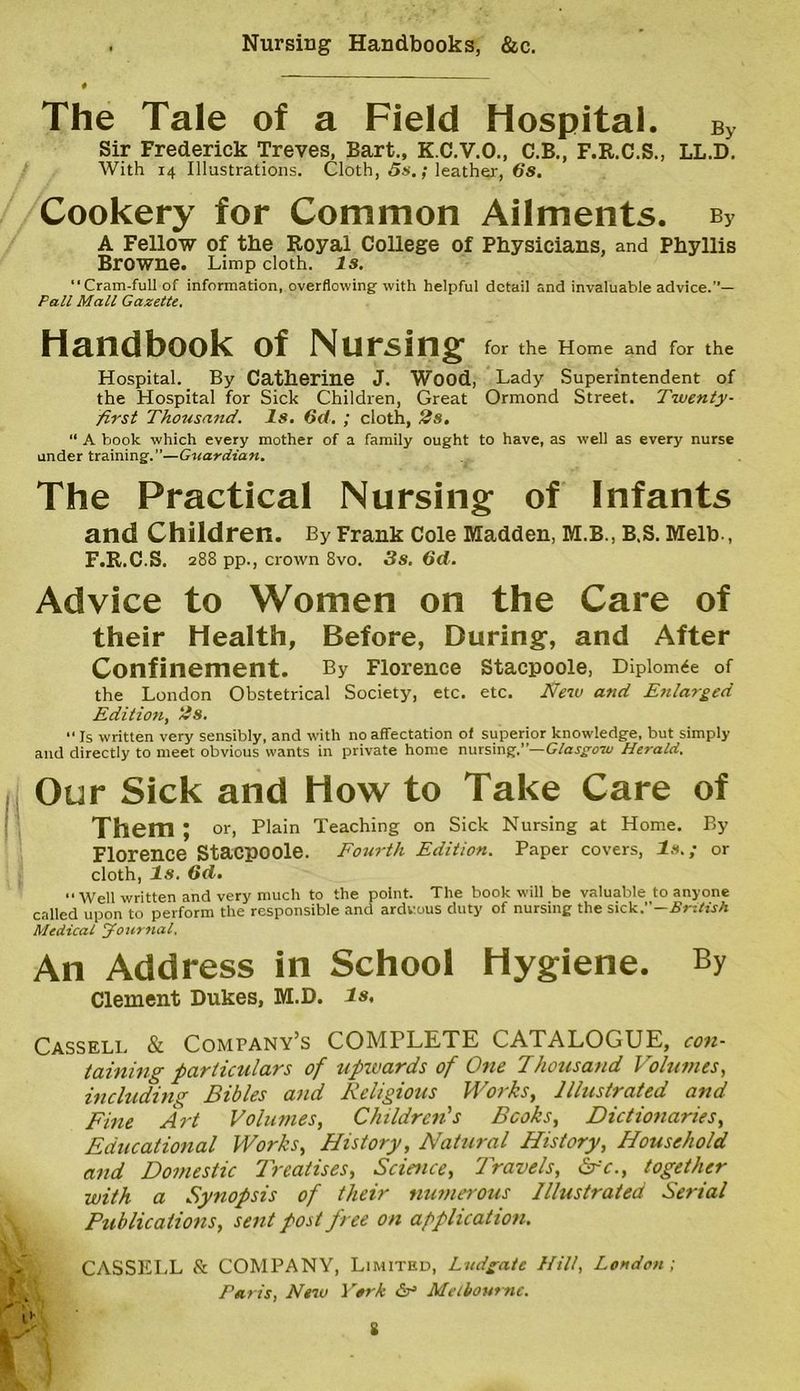 Nursing Handbooks, &c. The Tale of a Field Hospital. By Sir Frederick Treves, Bart., K.C.V.O., C.B., F.R.C.S., LL.D. With 14 Illustrations. Cloth, 5s.; leather, 6s. Cookery for Common Ailments. b3 A Fellow of the Royal College of Physicians, and Phyllis Browne. Limp cloth, is. ‘‘Cram-full of information, overflowing-with helpful detail and invaluable advice.”— Pall Mall Gazette. Handbook of Nursing for the Home and for the Hospital. By Catherine J. Wood, Lady Superintendent of the Hospital for Sick Children, Great Ormond Street. Twenty- first Thousand. Is. 6d. ; cloth, 2s. “ A book which every mother of a family ought to have, as well as every nurse under training.”—Guardian. The Practical Nursing of Infants and Children. By Frank Cole Madden, M.B., B.S. Melb., F.R.C.S. 288 pp., crown 8vo. 3s. 6d. Advice to Women on the Care of their Health, Before, During, and After Confinement. By Florence stacpoole, Diploma of the London Obstetrical Society, etc. etc. New and Enlarged Edition, 2s. “ Is written very sensibly, and with no affectation of superior knowledge, but simply and directly to meet obvious wants in private home nursing.”—Glasgow Herald. Our Sick and How to Take Care of Them; or, Plain Teaching on Sick Nursing at Home. By Florence Stacpoole. Fourth Edition. Paper covers, Is.; or cloth, Is. 6d. Well written and very much to the point. The book will be valuable to anyone called upon to perform the responsible and arduous duty of nursing the sick.—British Medical Journal. An Address in School Hygiene. By Clement Dukes, M.D. is, Cassell & Company’s COMPLETE CATALOGUE, con- taining particulars of upzvards of One Thousand Volumes, including Bibles and Religious Works, Illustrated and Fine Art Volumes, Children's Books, Dictionaries, Educational Works, History, Natural History, Household and Domestic Treatises, Science, Travels, Sfc., together with a Synopsis of their numerous Illustrated Serial Publications, sent post free on application. p CASSELL & COMPANY, Limited, Ludgate Hill, London ; Tat is, New York Melbourne. S