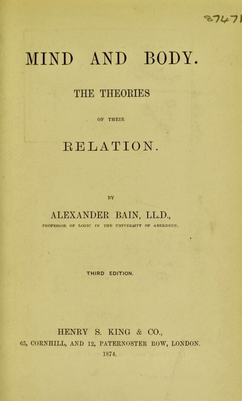 7) MIND AND BODY. THE THEORIES OF THEIR % RELATION. BY ALEXANDER BAIN, LL.D., PROFESSOR OF LOGIC IN THE UNIVERSITY OF ABERDEEN. THIRD EDITION. HENRY S. KING & CO., 65, CORNIIILL, AND 12, PATERNOSTER ROW, LONDON. 1874.