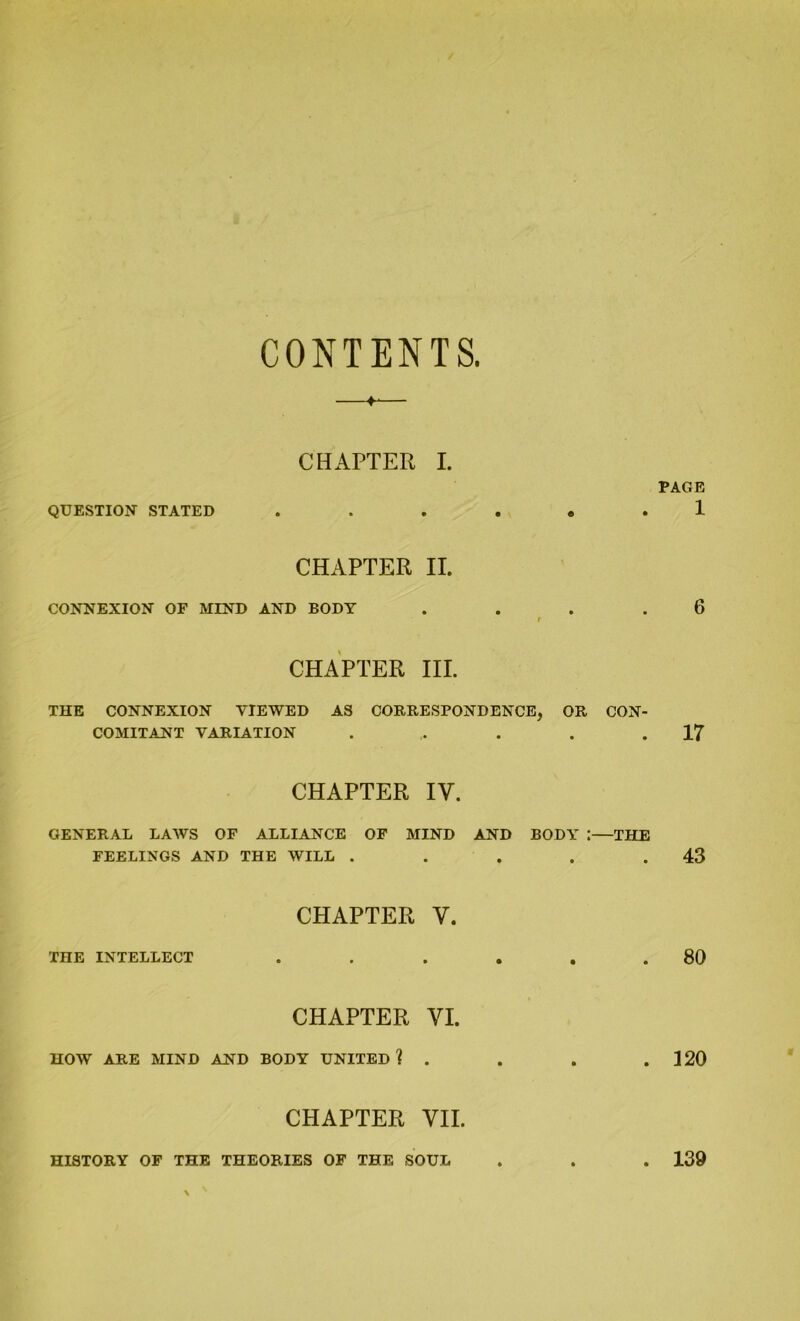 CONTENTS. ♦-— CHAPTER I. QUESTION STATED ...... CHAPTER II. CONNEXION OF MIND AND BODY . r CHAPTER III. THE CONNEXION VIEWED AS CORRESPONDENCE, OR CON- COMITANT VARIATION ...... CHAPTER IV. GENERAL LAWS OF ALLIANCE OF MIND AND BODY ;—THE FEELINGS AND THE WILL . CHAPTER Y. THE INTELLECT CHAPTER VI. HOW ARE MIND AND BODY UNITED ? . CHAPTER VII. PAGE 1 6 17 43 80 120 HISTORY OF THE THEORIES OF THE SOUL 139