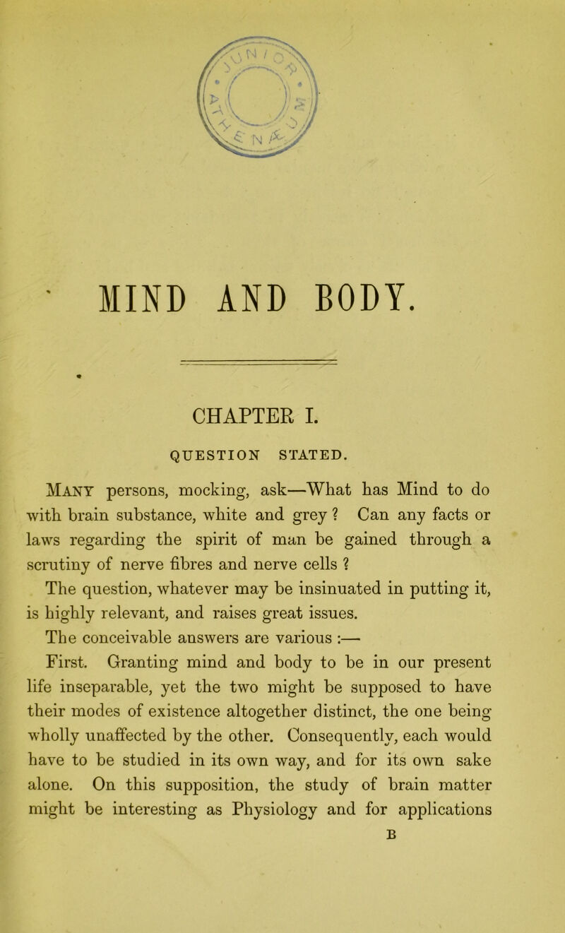 MIND AND BODY. CHAPTER I. QUESTION STATED. Many persons, mocking, ask—What has Mind to do with brain substance, white and grey ? Can any facts or laws regarding the spirit of man be gained through a scrutiny of nerve fibres and nerve cells ? The question, whatever may be insinuated in putting it, is highly relevant, and raises great issues. The conceivable answers are various :—■ First. Granting mind and body to be in our present life inseparable, yet the two might be supposed to have their modes of existence altogether distinct, the one being wholly unaffected by the other. Consequently, each would have to be studied in its own way, and for its own sake alone. On this supposition, the study of brain matter might be interesting as Physiology and for applications B