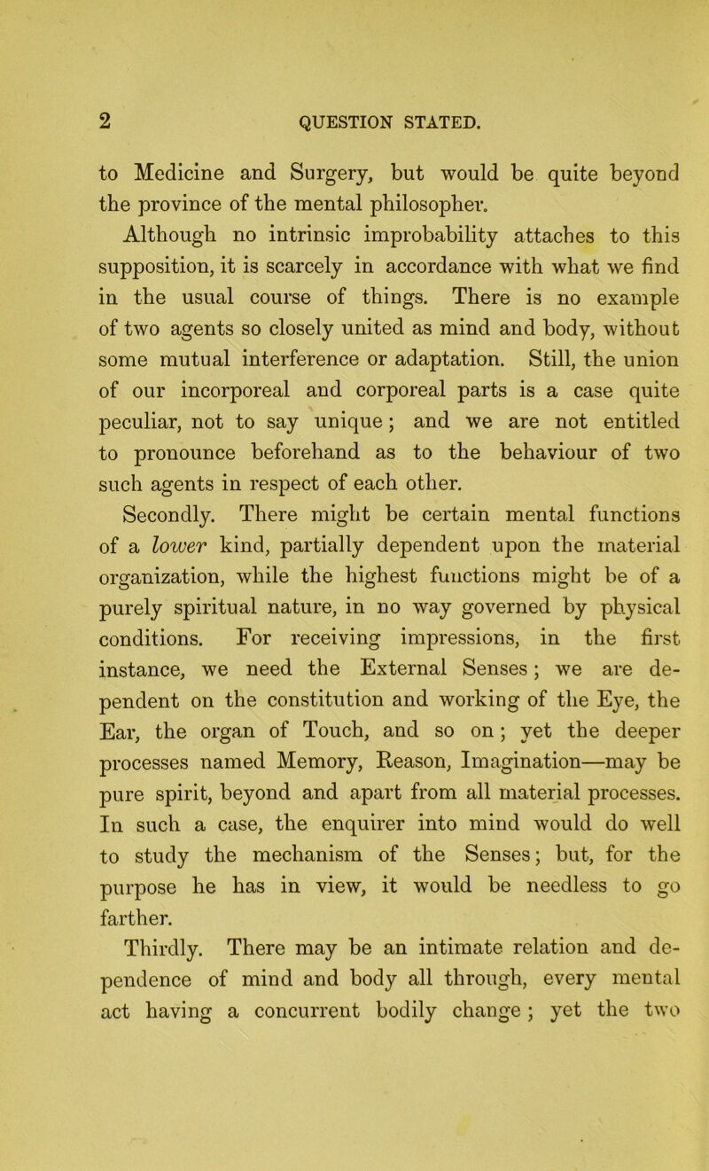 to Medicine and Surgery, but would be quite beyond the province of the mental philosopher. Although no intrinsic improbability attaches to this supposition, it is scarcely in accordance with what we find in the usual course of things. There is no example of two agents so closely united as mind and body, without some mutual interference or adaptation. Still, the union of our incorporeal and corporeal parts is a case quite peculiar, not to say unique; and we are not entitled to pronounce beforehand as to the behaviour of two such agents in respect of each other. Secondly. There might be certain mental functions of a lower kind, partially dependent upon the material organization, while the highest functions might be of a purely spiritual nature, in no way governed by physical conditions. For receiving impressions, in the first instance, we need the External Senses; we are de- pendent on the constitution and working of the Eye, the Ear, the organ of Touch, and so on; yet the deeper processes named Memory, Reason, Imagination—may be pure spirit, beyond and apart from all material processes. In such a case, the enquirer into mind would do well to study the mechanism of the Senses; but, for the purpose he has in view, it would be needless to go farther. Thirdly. There may be an intimate relation and de- pendence of mind and body all through, every mental act having a concurrent bodily change; yet the two
