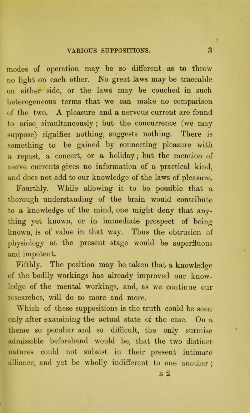 modes of operation may be so different as to throw no light on each other. No great laws may be traceable on either side, or the laws may be couched in such heterogeneous terms that we can make no comparison of the two. A pleasure and a nervous current are found to arise simultaneously; but the concurrence (we may suppose) signifies nothing, suggests nothing. There is something to be gained by connecting pleasure with a repast, a concert, or a holiday; but the mention of nerve currents gives no information of a practical kind, and does not add to our knowledge of the laws of pleasure. Fourthly. While allowing it to be possible that a thorough understanding of the brain would contribute to a knowledge of the mind, one might deny that any- thing yet known, or in immediate prospect of being known, is of value in that way. Thus the obtrusion of physiology at the present stage wmild be superfluous and impotent. Fifthly. The position may be taken that a knowledge of the bodily workings has already improved our know- ledge of the mental workings, and, as we continue our researches, will do so more and more. Which of these suppositions is the truth could be seen only after examining the actual state of the case. On a theme so peculiar and so difficult, the only surmise admissible beforehand would be, that the two distinct natures could not subsist in their present intimate alliance, and yet be wholly indifferent to one another ; B 2