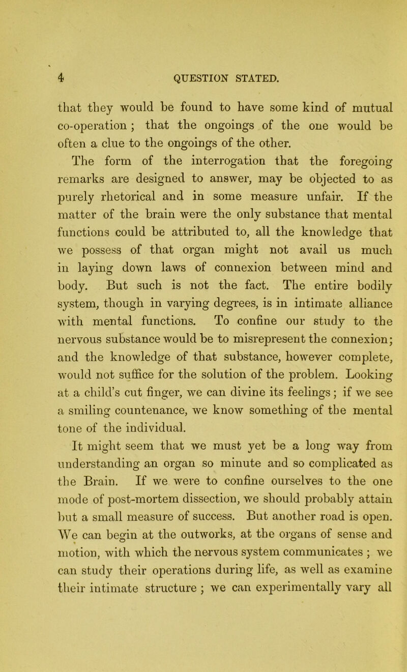 that they would be found to have some kind of mutual co-operation ; that the ongoings of the one would be often a clue to the ongoings of the other. The form of the interrogation that the foregoing remarks are designed to answer, may be objected to as purely rhetorical and in some measure unfair. If the matter of the brain were the only substance that mental functions could be attributed to, all the knowledge that we possess of that organ might not avail us much in laying down laws of connexion between mind and body. But such is not the fact. The entire bodily system, though in varying degrees, is in intimate alliance with mental functions. To confine our study to the nervous substance would be to misrepresent the connexion; and the knowledge of that substance, however complete, would not suffice for the solution of the problem. Looking at a child’s cut finger, we can divine its feelings; if we see a smiling countenance, we know something of the mental tone of the individual. It might seem that we must yet be a long way from understanding an organ so minute and so complicated as the Brain. If we were to confine ourselves to the one mode of post-mortem dissection, we should probably attain but a small measure of success. But another road is open. We can begin at the outworks, at the organs of sense and motion, with which the nervous system communicates ; we can study their operations during life, as well as examine their intimate structure ; we can experimentally vary all