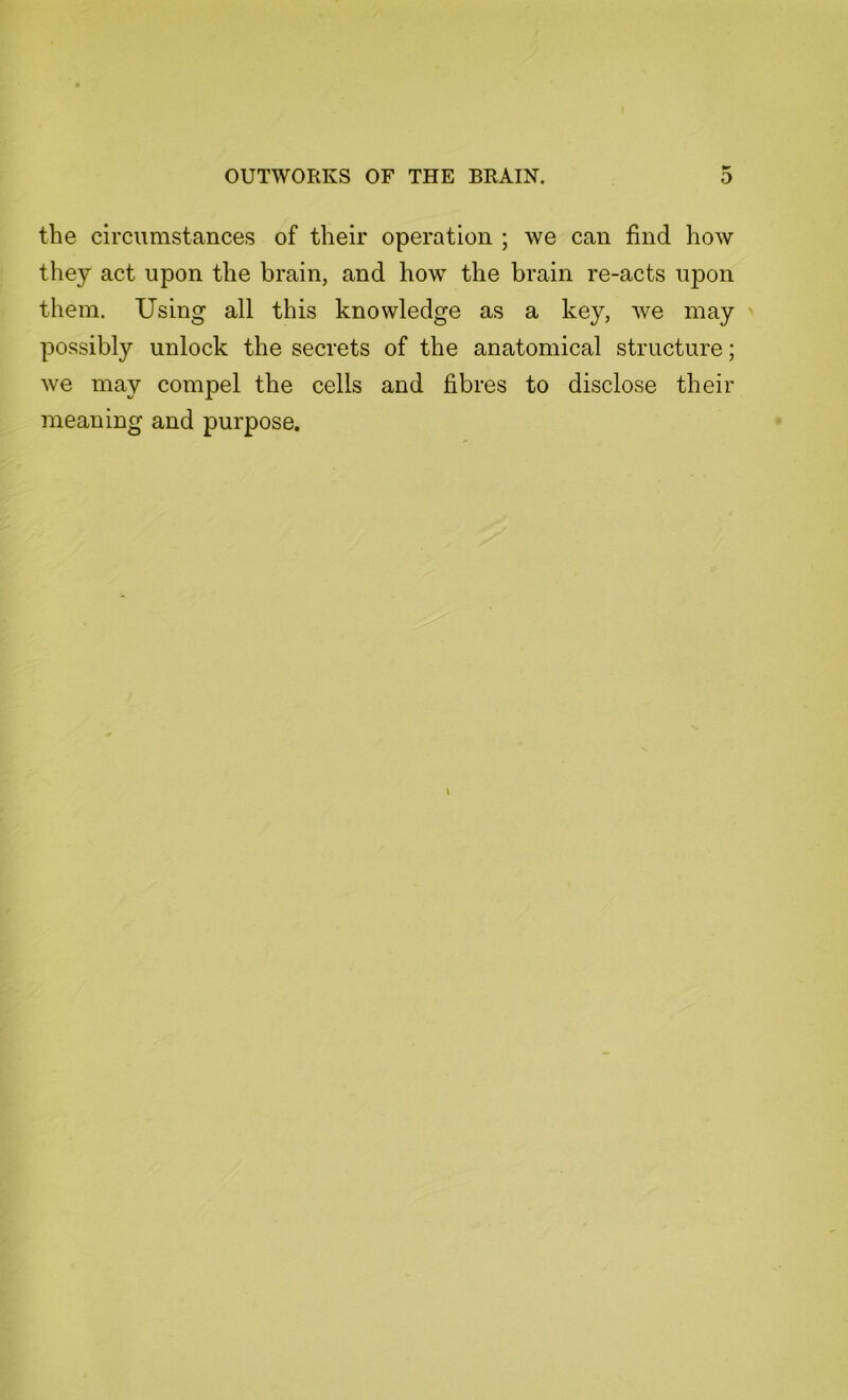 the circumstances of their operation ; we can find how they act upon the brain, and how the brain re-acts upon them. Using all this knowledge as a key, we may possibly unlock the secrets of the anatomical structure; we may compel the cells and fibres to disclose their meaning and purpose.