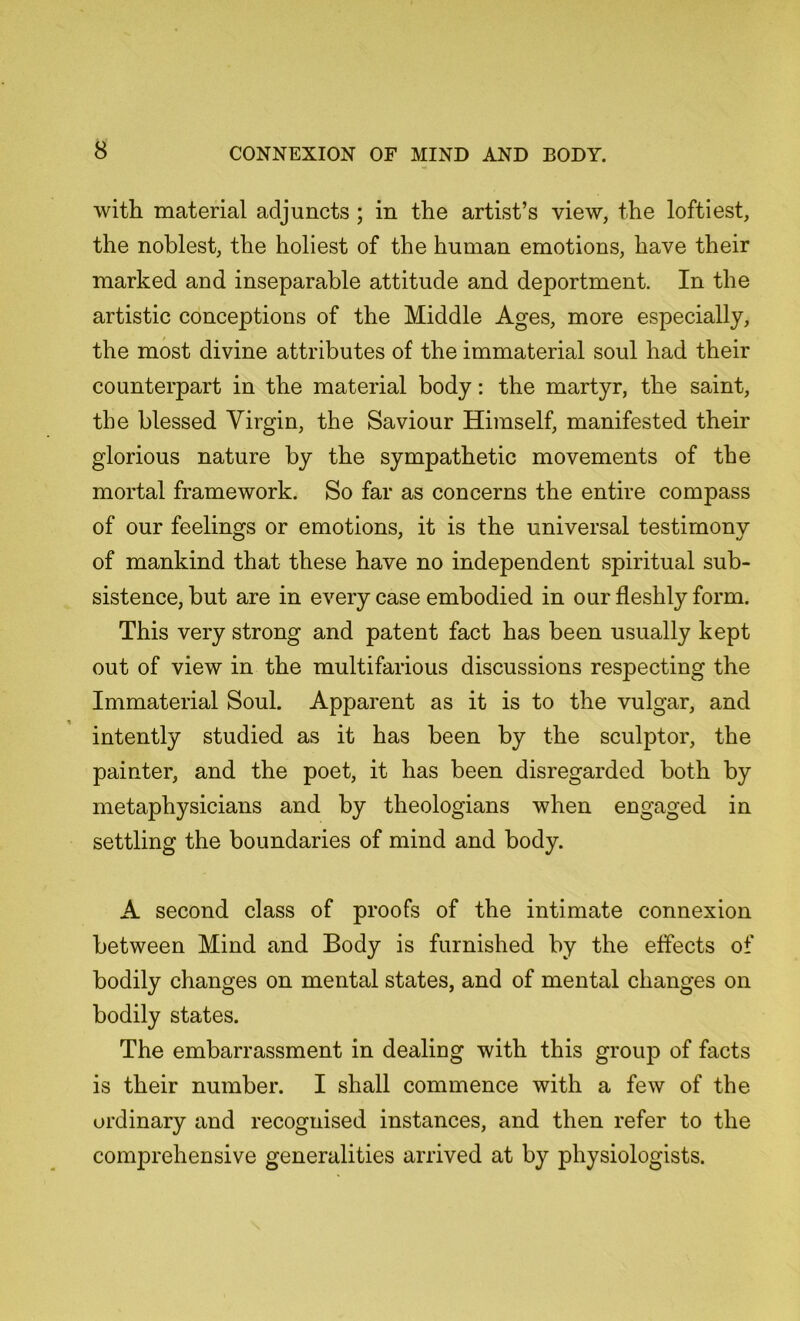 with material adjuncts ; in the artist’s view, the loftiest, the noblest, the holiest of the human emotions, have their marked and inseparable attitude and deportment. In the artistic conceptions of the Middle Ages, more especially, the most divine attributes of the immaterial soul had their counterpart in the material body: the martyr, the saint, the blessed Virgin, the Saviour Himself, manifested their glorious nature by the sympathetic movements of the mortal framework. So far as concerns the entire compass of our feelings or emotions, it is the universal testirnonv of mankind that these have no independent spiritual sub- sistence, but are in every case embodied in our fleshly form. This very strong and patent fact has been usually kept out of view in the multifarious discussions respecting the Immaterial Soul. Apparent as it is to the vulgar, and intently studied as it has been by the sculptor, the painter, and the poet, it has been disregarded both by metaphysicians and by theologians when engaged in settling the boundaries of mind and body. A second class of proofs of the intimate connexion between Mind and Body is furnished by the effects of bodily changes on mental states, and of mental changes on bodily states. The embarrassment in dealing with this group of facts is their number. I shall commence with a few of the ordinary and recognised instances, and then refer to the comprehensive generalities arrived at by physiologists.