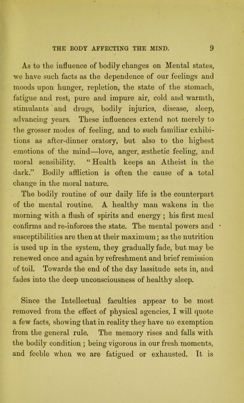 As to the influence of bodily changes on Mental states, we have such facts as the dependence of our feelings and moods upon hunger, repletion, the state of the stomach, fatigue and rest, pure and impure air, cold and warmth, stimulants and drugs, bodily injuries, disease, sleep, advancing years. These influences extend not merely to the grosser modes of feeling, and to such familiar exhibi- tions as after-dinner oratory, but also to the highest emotions of the mind—love, anger, aesthetic feeling, and moral sensibility. “ Health keeps an Atheist in the dark.” Bodily affliction is often the cause of a total change in the moral nature. The bodily routine of our daily life is the counterpart of the mental routine. A healthy man wakens in the morning with a flush of spirits and energy ; his first meal confirms and re-inforces the state. The mental powers and * susceptibilities are then at their maximum; as the nutrition is used up in the system, they gradually fade, but may be renewed once and again by refreshment and brief remission of toil. Towards the end of the day lassitude sets in, and fades into the deep unconsciousness of healthy sleep. Since the Intellectual faculties appear to be most removed from the effect of physical agencies, I will quote a few facts, showing that in reality they have no exemption from the general rule. The memory rises and falls with the bodily condition ; being vigorous in our fresh moments, and feeble when we are fatigued or exhausted. It is