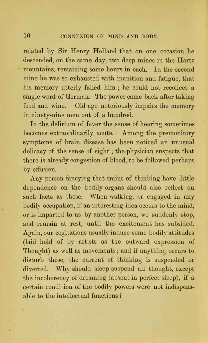 related by Sir Henry Holland that on one occasion he descended, on the same day, two deep mines in the Hartz mountains, remaining some hours in each. In the second mine he was so exhausted with inanition and fatigue, that his memory utterly failed him ; he could not recollect a single word of German. The power came back after taking food and wine. Old age notoriously impairs the memory in ninety-nine men out of a hundred. In the delirium of fever the sense of hearing sometimes becomes extraordinarily acute. Among the premonitory symptoms of brain disease has been noticed an unusual delicacy of the sense of sight ; the physician suspects that there is already congestion of blood, to be followed perhaps by effusion. Any person fancying that trains of thinking have little dependence on the bodily organs should also reflect on such facts as these. When walking, or engaged in any bodily occupation, if an interesting idea occurs to the mind, or is imparted to us by another person, we suddenly stop, and remain at rest, until the excitement has subsided. Again, our cogitations usually induce some bodily attitudes (laid hold of by artists as the outward expression of Thought) as well as movements; and if anything occurs to disturb these, the current of thinking is suspended or diverted. Why should sleep suspend all thought, except the incoherency of dreaming (absent in perfect sleep), if a certain condition of the bodily powers were not indispens- able to the intellectual functions ?