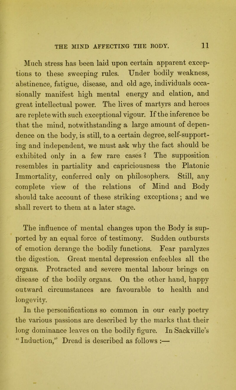 Much stress has been laid upon certain apparent excep- tions to these sweeping rules. Under bodily weakness, abstinence, fatigue, disease, and old age, individuals occa- sionally manifest high mental energy and elation, and great intellectual power. The lives of martyrs and heroes are replete with such exceptional vigour. If the inference be that the mind, notwithstanding a large amount of depen- dence on the body, is still, to a certain degree, self-support- ing and independent, we must ask why the fact should be exhibited only in a few rare cases ? The supposition resembles in partiality and capriciousness the Platonic Immortality, conferred only on philosophers. Still, any complete view of the relations of Mind and Body should take account of these striking exceptions; and we shall revert to them at a later stage. The influence of mental changes upon the Body is sup- ported by an equal force of testimony. Sudden outbursts of emotion derange the bodily functions. Fear paralyzes the digestion. Great mental depression enfeebles all the organs. Protracted and severe mental labour brings on disease of the bodily organs. On the other hand, happjr outward circumstances are favourable to health and longevity. In the personifications so common in our early poetry the various passions are described by the marks that their long dominance leaves on the bodily figure. In Sackville’s “ Induction,” Dread is described as follows :—