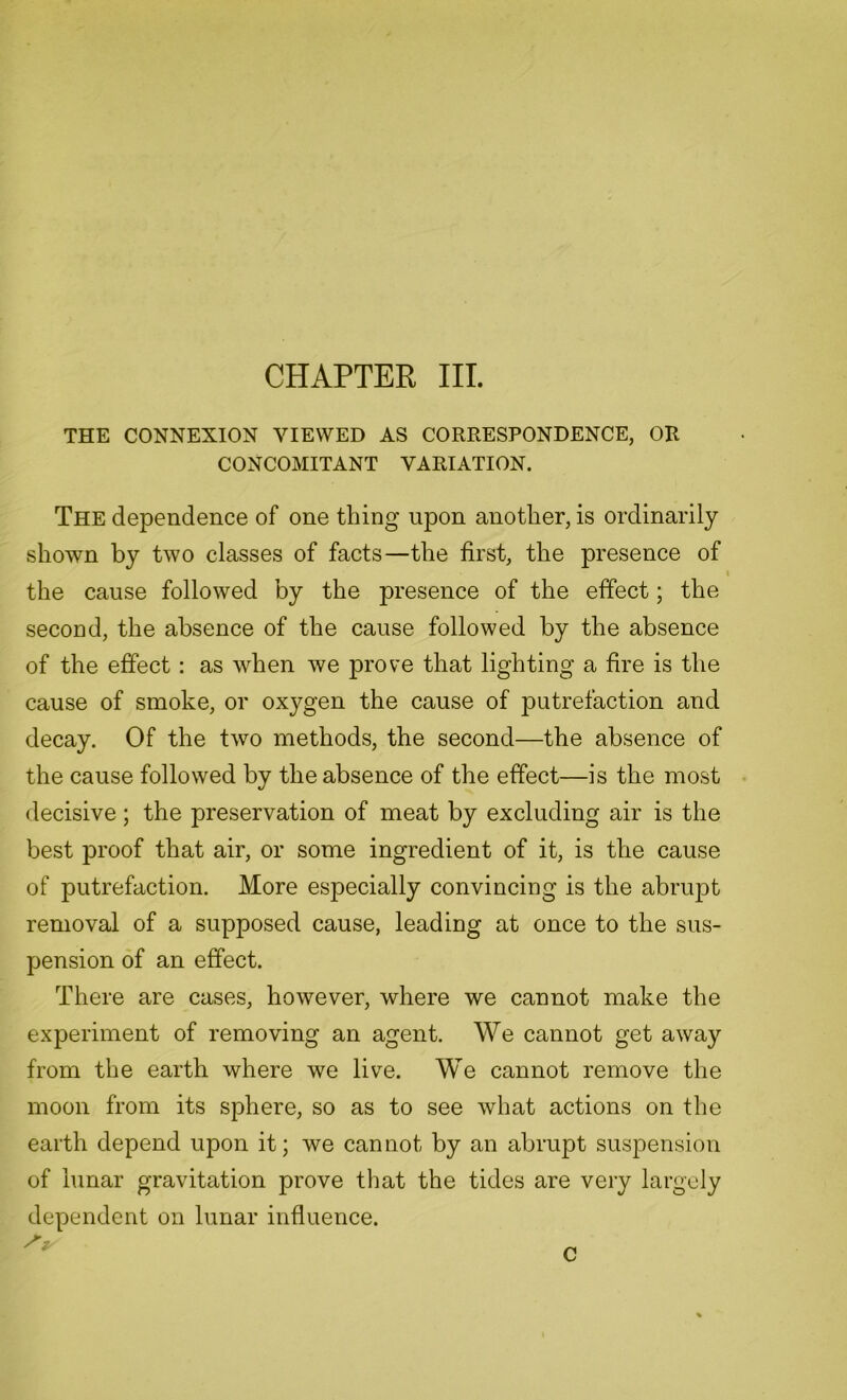 CHAPTER III. THE CONNEXION VIEWED AS CORRESPONDENCE, OR CONCOMITANT VARIATION. The dependence of one thing upon another, is ordinarily shown by two classes of facts—the first, the presence of the cause followed by the presence of the effect; the second, the absence of the cause followed by the absence of the effect : as when we prove that lighting a fire is the cause of smoke, or oxygen the cause of putrefaction and decay. Of the two methods, the second—the absence of the cause followed by the absence of the effect—is the most decisive; the preservation of meat by excluding air is the best proof that air, or some ingredient of it, is the cause of putrefaction. More especially convincing is the abrupt removal of a supposed cause, leading at once to the sus- pension of an effect. There are cases, however, where we cannot make the experiment of removing an agent. We cannot get away from the earth where we live. We cannot remove the moon from its sphere, so as to see what actions on the earth depend upon it; we cannot by an abrupt suspension of lunar gravitation prove that the tides are very largely dependent on lunar influence.