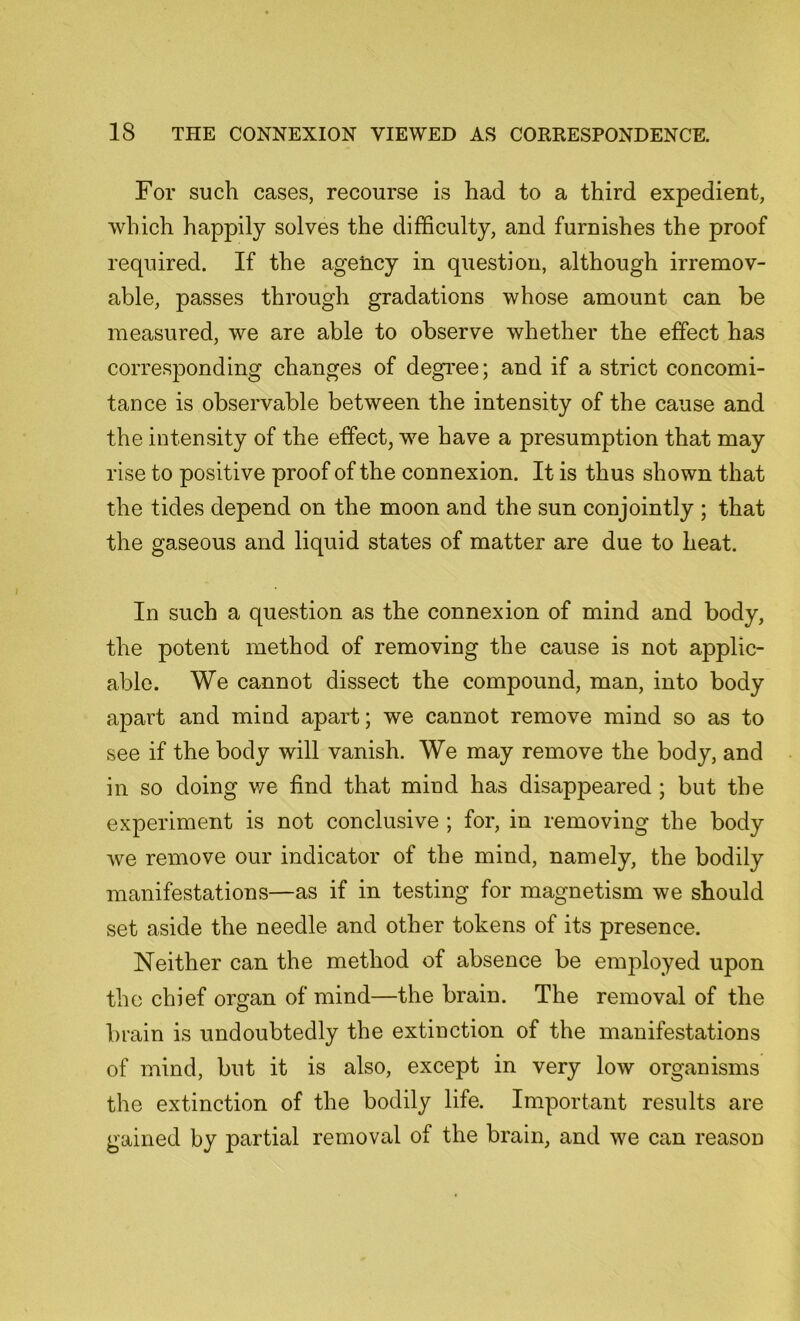 For such cases, recourse is had to a third expedient, which happily solves the difficulty, and furnishes the proof required. If the ageiicy in question, although irremov- able, passes through gradations whose amount can be measured, we are able to observe whether the effect has corresponding changes of degree; and if a strict concomi- tance is observable between the intensity of the cause and the intensity of the effect, we have a presumption that may rise to positive proof of the connexion. It is thus shown that the tides depend on the moon and the sun conjointly ; that the gaseous and liquid states of matter are due to heat. In such a question as the connexion of mind and body, the potent method of removing the cause is not applic- able. We cannot dissect the compound, man, into body apart and mind apart; we cannot remove mind so as to see if the body will vanish. We may remove the body, and in so doing we find that mind has disappeared ; but the experiment is not conclusive ; for, in removing the body we remove our indicator of the mind, namely, the bodily manifestations—as if in testing for magnetism we should set aside the needle and other tokens of its presence. Neither can the method of absence be employed upon the chief organ of mind—the brain. The removal of the brain is undoubtedly the extinction of the manifestations of mind, but it is also, except in very low organisms the extinction of the bodily life. Important results are gained by partial removal of the brain, and we can reason